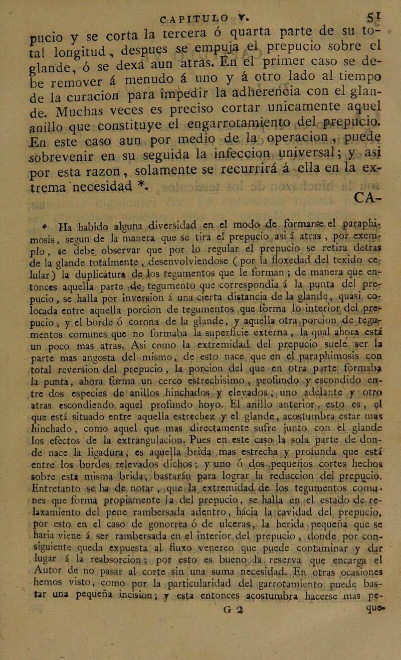 «iicio y se corta la tercera ó quarta parte de su to- tal longitud, después se empuja ,el prepucio sobre el glande ó se dexá aun atras. En el primer caso se de- be remover á menudo á uno y á otro lado al tiempo de la curación para impedir la adherenma con el glan- de. Muchas veces es preciso cortar únicamente aquel anillo que constituye el engarrotamiento del prepucio. En este caso aun por medio de la operación, puede sobrevenir en su seguida la infección universal, y asi por esta razón, solamente se recurrirá á ella en la ex- trema necesidad *, CA- + Ha habido alguna diversidad en el modo de formarse el paraphi* mosis, según de la manera que se tira el prepucio asi á atras , por. exemr pío , se dcbe_ observar que por lo regular el prepucio se retira^ detras de la glande totalmente , desenvolviéndose ( por la floxedad del texido cc^ lular) la duplicatura de los tegumentos que le forman ; de manera que en- tonces aquella parte rdcj tegumento que correspondía á la punta del pre- pucio , se halla por inversión á una cierta distancia de la glande, quasi co- locada entre aquella porción de tegumentos que forma lo interior del .pre- pucio , y el borde ó corona de la glande, y aquella otra .porción de tegur mentos comunes que no formaba la superficie externa , la qual ahora está un poco mas atras. Asi como la extremidad del prepucio suele ser la parte mas angosta del mismo de esto nace que en el paraphimosis con total reversión del prepucio , la porción del que en otra parte formaba la punta, ahora foíma un cerco estrechísimo , profundo y escondido en- tre dos especies de anillos hinchados y elevados, uno addantc y otro atras escondiendo aquel profundo hoyo. El anillo anterior, esto es , el que está situado entre aquella estrechez y el glande, acostumbra estar mas hinchado, como aquel que mas directamente sufre junto con el glande los efectos de la extrangulacion. Pues en este caso la sola parte de don- de nace la ligadura, es aquella brida mas estrecha y profunda que está entre los bordes relevados dichos; y uno ó dos .pequeños cortes hechos sobre esta misma brida, bastarán para lograr la reducción del prepucio. Entretanto se ha de not^r , .que la extremidad de los tegumentos comu, nes que forma propiamente 1 a del prepucio, se halla en el estado de re- laxamiento del pene rambersada adentro, hácia la cavidad del prepucio, por esto en el caso de gonorrea ó de ulceras, la herida pequeña que se haria viene á ser rambersada en el interior del prepucio , donde por con- siguiente queda expuesta' al fluxo venéreo que puede contaminar y dar lugar á la reabsorción; por esto es bueno fa reserva que encarga el Autor de no pasar al corte sin una suma necesidad. En otras ocasiones hemos visto, como por la particularidad del garrotamiento puede bas- tar una pequeña incisión; y esta entonces acostumbra hacerse mas pc-