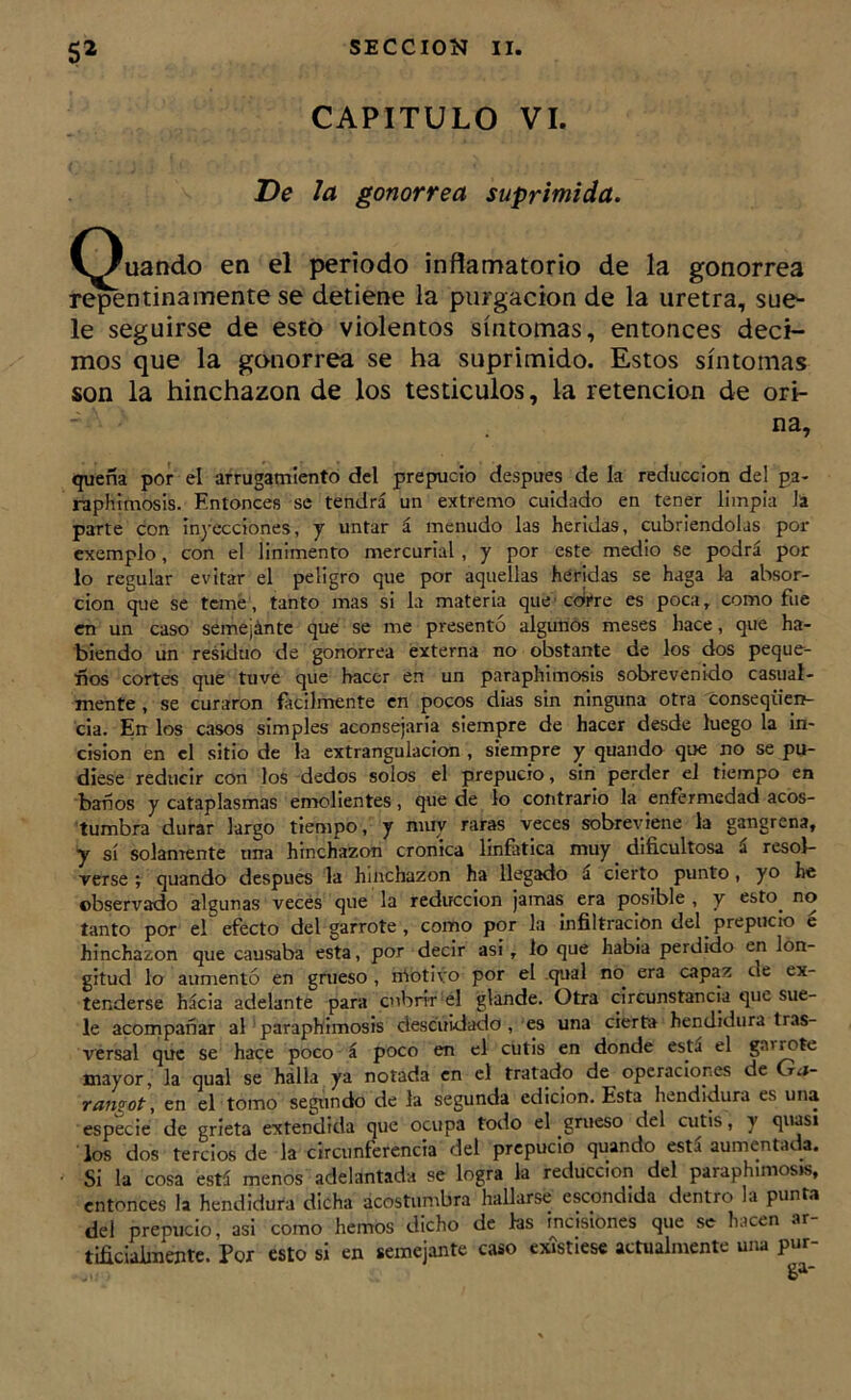 CAPITULO VI. De Ja gonorrea suprimida, (guando en el periodo inflamatorio de la gonorrea ri^ntinamente se detiene la purgación de la uretra, sue- le seguirse de esto violentos síntomas, entonces deci- mos que la gonorrea se ha suprimido. Estos síntomas son la hinchazón de los testículos, la retención de ori- na, quena por el arrugamiento del prepucio después de la reducción del pa- raphimosis. Entonces se tendrá un extremo cuidado en tener limpia la parte con inyecciones, y untar á menudo las heridas, cubriéndolas por cxemplo, con el linimento mercurial, y por este medio se podrá por lo regular evitar el peligro que por aquellas heridas se haga k absor- ción que se temé, tanto mas si la materia que'corre es poca, como fue en un caso semejántc que se me presentó algunos meses hace, que ha- biendo un residuo de gonorrea externa no obstante de los dos peque- ños cortes que tuve que hacer en un paraphimosis sobrevenido casual- mente , se curaron fácilmente en pocos dias sin ninguna otra conseqiien- cia. En los casos simples aconsejaría siempre de hacer desde luego la in- cisión en el sitio de la extrangulacion , siempre y quando que no se pu- diese reducir con los -dedos solos el prepucio, sin perder el tiempo en baños y cataplasmas emolientes, que de lo contrario la enfermedad acos- tumbra durar largo tiempo, y muy raras veces sobreviene la gangrena, y sí solamente una hinchazón crónica linfática muy dificultosa á resol- verse ; quando después la hinchazón ha llegado á cierto punto, yo he observado algunas veces que la reducción jamas era posible , y esto^ no tanto por el efecto del garrote, como por la infiltración del prepucio e hinchazón que causaba esta, por decir asi, lo que había perdido en lon- gitud lo aumentó en grueso , náotivo por el .qual no era capaz de ex- tenderse hácia adelante para cubrir el glande. Otra circunstancia que sue- le acompañar al ' paraphimosis descuidado , es una cier^a hendidura tras- versal que se hace poco á poco en el cutis en donde está el garrote mayor, la qual se hálla ya notada en el tratado de operaciones de Ga- ramot, en el tomo segundo de la segunda edición. Esta hendidura es una especie de grieta extendida que ocupa todo el grueso del cutis, y quasi los dos tercios de la circunferencia del prepucio quando está aumentada. Si la cosa está menos adelantada se logra la reducción del paraphimosrs, entonces h hendidura dicha acostumbra hallarse escondida dentro la punta del prepucio, asi como hemos dicho de ks incisiones que se hacen ar- tificialmente. Por esto si en semejante caso existiese actualmente una pur-