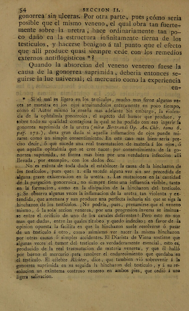 gonorrea sin ulceras. Por otra parte, pues ¿cómo seria posible que el mismo veneno, el qual obra tan fuerte- mente sobre la uretra , hace ordinariamente tan po- co daño en la estructura infinitamente tierna de los testiculos, y hacerse benigno á tal punto que el efecto que alli produce quasi siempre cede con los remedios externos antiñogisticos *? Quando la absorción del veneno venereo fuese la causa de la gonorrea suprimida , deberia entonces se- guirse la lúe universalj el mercurio como la experiencia en- SI el- mal es ligero en los tc,tIculos, mucho mas feroz algunas ve- ces se muestra en los ojos arruinándolos entcmmente en poco tiempo, como el Autor mismo lo enseña mas adelante Sin embargo, la violen- cia de la ophtalmia gonorrolca, el aspecto del humor que produce , y sobre todo su qualldad contagiosa la qual se ha podido con eso Ingerir la gonorrea suprimida de la uretra (^mira Bevtrandi Op. An. Chir. tomo 6. pag. 272.)> duda si aquella Inflamación de ojos puede mi- rarse como un simple consentimiento. En este caso mas bien seria pre- ciso decir, ó que sucede una real trasmutación de materia á los ojos , -ó que aquella ophtalmia que- se cree nacer por consentimiento de la go- norrea suprimida , se forma mas bien por una verdadera Infección alli llevada , por cxcmplo, con ios dedos &c. . No es exenta de toda duda el establecer la causa de la hinchazón de los testículos, pues que; i. ella sucede alguna vez sin ser precedida de alguna grave exácervaclon en la uretra. 2. Las mutaciones en la cantidad de la purgación gonorrolca, no siempre tiene una influencia visible, tanto en la formación, como en la disipación de la hinchazón del testículo, g. Se observa algunas veces la Inflamación de la uretra tan violenta y ex- tendida , que amenaza y aun produce una perfecta Ischurla sin que se siga la hinchazón de los testículos. jNo podría, pues, presumirse que el veneno mismo, ó lasóla acción venerea, poruña progresión Inversa se Insinua- se entre el orificio de uno de los canales deferentes ? Pero esto no son mas que dudas, entre has quales titubeo y quedo Indeciso ; en favor de la opinión opuesta la facilita en que la hinchazón suele resolverse ó pasar de un testículo i otro , como asimismo ver nacer la misma hinchazón por otras causas ó simples accidentes. El Diarista de VIena sostiene que algunas veces el tumor del testículo es verdaderamente esencial, esto es, producido de la real trasmutación de materia venérea, y que él halló por bueno el mercurio para resolver el endurecimiento que quedaba en el testículo. El célebre Richter, dice, que también vió sobrevenir á la gonorrea suprimida en su seguida la hinchazón del testículo , y á su re- solución un exántema costroso venéreo en ambos pies , que cedió á una ligera salivación.