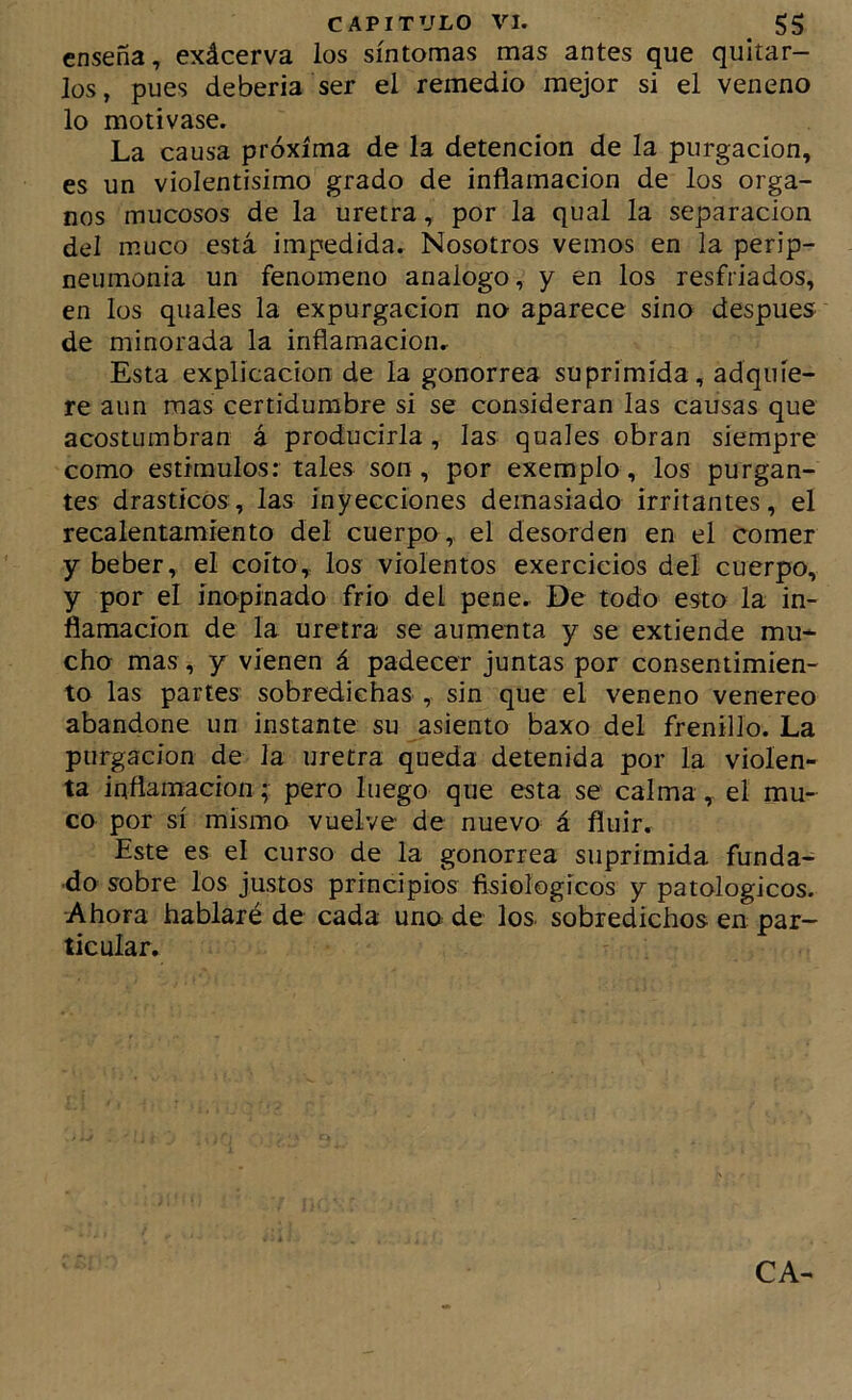 enseña, exácerva ios síntomas mas antes que quitar- los, pues debería ser el remedio mejor si el veneno lo motivase. La causa próxima de la detención de la purgación, es un violentísimo grado de inflamación de los órga- nos mucosos de la uretra, por la qual la separación del muco está impedida. Nosotros vemos en la perip- neumonia un fenómeno análogo, y en los resfriados, en los quales la expurgacion no aparece sino después de minorada la inflamación. Esta explicación de la gonorrea suprimida, adquie- re aun mas certidumbre si se consideran las causas que acostumbran á producirla, las quales obran siempre como estímulos: tales son, por exemplo, los purgan- tes drásticos, las inyecciones demasiado irritantes, el recalentamíento del cuerpo, el desorden en el comer y beber, el coito, los violentos exercicios del cuerpo, y por el inopinado frío del pene. De todo esto la in- flamación de la uretra se aumenta y se extiende mu* cho mas, y vienen á padecer juntas por consentimien- to las partes sobredichas , sin que el veneno venereo abandone un instante su asiento baxo del frenillo. La purgación de la uretra queda detenida por la violen- ta inflamación; pero luego que esta se calma, el mu- co por sí mismo vuelve de nuevo á fluir. Este es el curso de la gonorrea suprimida funda- do sobre los justos principios fisiológicos y patológicos. Ahora hablaré de cada uno de los sobredichos en par- ticular. CA-