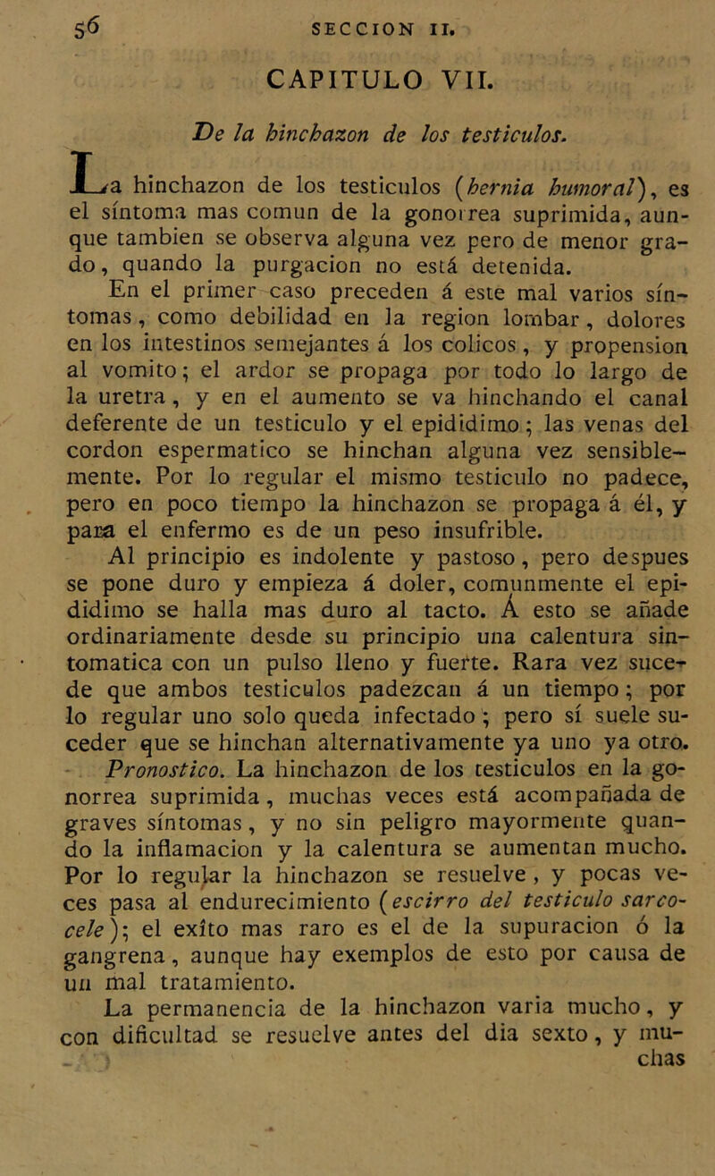 CAPITULO VII. De la hinchazón de los testículos. I^a hinchazón de los testículos {hernia humoral')^ es el síntoma mas común de la gonorrea suprimida, aun- que también se observa alguna vez pero de menor gra- do, quando la purgación no está detenida. En el primer caso preceden á este mal varios sín- tomas , como debilidad en la región lornbar, dolores en los intestinos semejantes á los cólicos, y propensión al vomito; el ardor se propaga por todo lo largo de la uretra, y en el aumento se va hinchando el canal deferente de un testículo y el epididimo; las venas del cordon espermatico se hinchan alguna vez sensible- mente. Por lo regular el mismo testículo no padece, pero en poco tiempo la hinchazón se propaga á él, y para el enfermo es de un peso insufrible. Al principio es indolente y pastoso, pero después se pone duro y empieza á doler, comunmente el epi- didimo se halla mas duro al tacto. Á esto se añade ordinariamente desde su principio una calentura sin- tomática con un pulso lleno y fuefte. Rara vez suce-^ de que ambos testículos padezcan á un tiempo; por lo regular uno solo queda infectado ; pero sí suele su- ceder que se hinchan alternativamente ya uno ya otro. Pronostico. La hinchazón de los testículos en la go- norrea suprimida, muchas veces está acompañada de graves síntomas, y no sin peligro mayormente quan- do la inflamación y la calentura se aumentan mucho. Por lo regular la hinchazón se resuelve , y pocas ve- ces pasa al endurecimiento {escirro del testículo sarco- cele^.^ el éxito mas raro es el de la supuración ó la gangrena, aunque hay exemplos de esto por causa de un mal tratamiento. La permanencia de la hinchazón varia mucho, y con dificultad se resuelve antes del dia sexto, y mu- chas