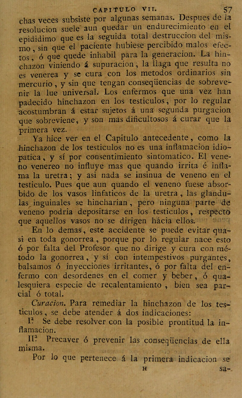 chas veces subsiste por algunas semanas. Después de ia resolución suele' aun quedar un endurecimiento en el epididimo que es la seguida total destrucción del mis- mo , sin que el paciente hubiese percibido malos efec- tos ó que quede inhábil para la generación. La hin- chazón viniendo á supuración, la llaga que resulta no es venerea y se cura con los métodos ordinarios sin mercurio, y sin que tengan conseqüencias de sobreve- nir la lúe universal. Los enfermos que una vez han padecido hinchazón en los testículos, por lo regular acostumbran á estar sujetos á una segunda purgación que sobreviene, y son mas dificultosos á curar que la primera vez. Ya hice ver en el Capitulo antecedente, como la hinchazón de los testículos no es una inflamación idio- patica, y sí por consentimiento sintomático. El vene- no venereo no influye mas que quando irrita é infla- ma la uretra; y asi nada se insinúa de veneno en el testículo. Pues que aun quando el veneno fuese absor- bido de los vasos linfáticos de la uretra, las glándu- las, inguinales se hincharían, pero ninguna parte de veneno podria depositarse en los testículos, respecta que aquellos vasos no se dirigen hácia ellos. En lo demas, este accidente se puede evitar qua- si en toda gonorrea, porque por lo regular nace esto ó por falta del Profesor que no dirige y cura con mé- todo la gonorrea, y sí con intempestivos purgantes, bálsamos ó inyecciones irritantes, ó por falta del en- fermo con desordenes en el comer y beber, ó qua- lesquiera especie de recalentamiento , bien sea par- cial ó total. Curación, Para remediar la hinchazón de los tes- tículos , se debe atender á dos indicaciones: Se debe resolver con la posible prontitud la in- flamación. ID Precaver ó prevenir las conseqüencias de ella misma. Por lo que pertenece á la primera indicación se H sa--
