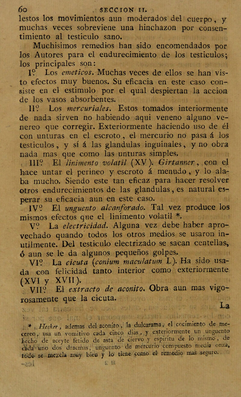 lestos los movimientos aun moderados del cuerpo, y muchas veces sobreviene una hinchazón por consen- timiento al testículo sano. Muchísimos remedios han sido encomendados por los Autores para el endurecimiento de los testículos; los principales son: I? Los eméticos. veces de ellos se han vis- to efectos muy buenos. Su eficacia en este caso con- siste en el estimulo por el qual despiertan la acción de los vasos absorbentes. 11? Los mercuriales. Estos tomados interiormente de nada sirven no habiendo aqui veneno alguno ve- néreo que corregir. Exteriormente haciendo uso de él con unturas en el escroto, el mercurio no pasa á los testículos, y sí á las glándulas inguinales» y no obra nada mas que como las unturas simples. . 111? El linimento volátil (XV). Girtanner ^ con el hace untar el perineo y escroto á menudo, y lo ala- ba mucho. Siendo este tan eficaz para hacer resolver otros endurecimientos de las glándulas, es natural es- perar su eficacia aun en este caso. IV? El ungüento alcanforado. Tal vez produce los mismos efectos que el linimento volátil *. V? La electricidad. Alguna vez debe haber apro- vechado quando todos los otros medios se usaron in- útilmente. Del testículo electrizado se sacan centellas, ó aun se le da algunos pequeños golpes. VI? La cicuta {conium maculatum L). Ha sido usa- da con felicidad tanto interior como exteriormente (XVI y XVII). VII? El extracto de acónito* Obra aun mas vigo- rosamente que la cicuta. La • I ' ^ * , Hecker, adeitias del acónito, la dulcarama ,■ el cocimiento de me- cereo, usa un vomitivo cada cinco dias, y exteriormente un ungüento Jecho de aceyte fétido de asta de ciervo y espirito de lo mismo , c e cVda uno dos dracmas, ungüento de mercurio compuesto meuia onza, todo se mezcla muy bieo y lo tiene como el remedio mas seguí o.
