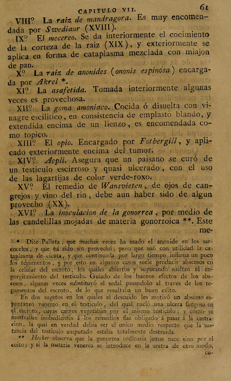 VÍII? La raiz. de mandragora. Es muy encomen- dada por Swediaur (XVIII). _ • . . 1X° El mecereo. Se da interiormente el cocimiento de la corteza de la raíz (XIX), y exterior mente se aplica en forma de cataplasma mezclada con miajon de pan. , , X? La raíz de anonides {onoms espinosa) encarga- da por y^krel . XI? La asafetida. Tomada interiormente algunas veces es provechosa. Xll?' La goma amoniaco. Cocida o disuelta con vi- nagre escilitico, en consistencia de emplasto blando, y extendida encima de un lienzo, es encomendada co- mo topico. ^ XIII? El opio. Encargado por Fothergill, y apli- cado exteriormente encima del tumor. ^ XIV? jíepli. Asegura que un paisano .se curó de un testículo escirroso y quasi ulcerado, con el uso de las lagartijas de color verde-roxo. XV? El remedio de IVansvietien ^ de ojos de can- grejos y vino del rin, debe aun haber sido de algún provecho ;(XX). XVI? La inoculación de la gonorrea ^ por medio de las candelillas mojadas de materia gonorroica **. Este me- • * Dice Palíela ,• qué muchas veces ha usado el afioníde en los sar- coceles, y que há sido sin provecho; pero, que usó con utilidad la. ca- taplasma de cicuta, y.que continuada por largq dempo inilama un poco ios tegumentos , y por .esto en algunos casos, suele producir abscesos en la celular del escroto, lós quales abiertos y supurando^ sueltan el en- gorgitainiento del testículo. Guiado de los buenos efectos de los abs- cesos , algunas veces substituyó el sedal pasándolo al través de los te- gumentos del escroto, de lo que resultaba un buen éxito. En dos sugetos en los quales el descuido les motivó un absceso es- pontaneo vqnejreo en el tespculo, del qual nació .una ulcera fungosa en el escroto, cuyas carnes vegetaban por cí mismo testiculo ; y como se mostraban inobedientes á los remedios fiie obligado á pasar á la castra- ción , la qual en verdad debia ser el único medio respecto que la sus- tancia del testiculo amputado estaba totalmente destruida. ** Hecker observa que la gonorrea ordinaria jamas nace sino por el coito; y si la ntatciia veneren se Introduce en la uretra de otro modo.