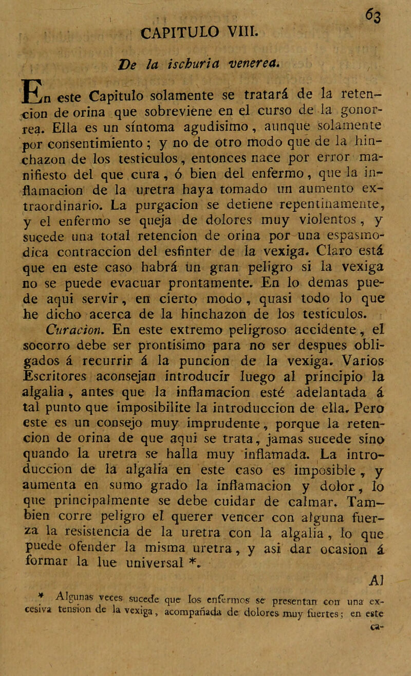 ^2 CAPITULO VIII. Ve la ischurla venerea. este Capitulo solamente se tratará de la reten- ción de orina que sobreviene en el curso de la gonor- rea. Ella es un síntoma agudísimo, aunque solamente por consentimiento ; y no de otro modo que de la hin- chazón de ios testículos, entonces nace por error ma- nifiesto del que cura, ó bien del enfermo, que la in- flamación de la uretra haya tomado un aumento ex- traordinario. La purgación se detiene repentinamente, y el enfermo se queja de dolores muy violentos, y sucede una total retención de orina por una espasmo- dica contracción del esfinter de la vexíga. Claro está que en este caso habrá ün gran peligro si la vexíga no se puede evacuar prontamente. En lo demas pue- de aqui servir, en cierto modo, quasi todo lo que he dicho acerca de la hinchazón de los testículos. Curación. En este extremo peligroso accidente, el socorro debe ser prontísimo para no ser después obli- gados á recurrir á la punción de la vexíga. Varios Escritores aconsejan introducir luego al principio la algalia , antes que la inflamación esté adelantada á tal punto que imposibilite la introducción de ella, Pero este es un consejo muy imprudente, porque la reten- ción de orina de que aqui se trata, jamas sucede sino quando la uretra se halla muy inflamada. La intro- ducción de la algalia en este caso es imposible , y aumenta en sumo grado la inflamación y dolor, lo que principalmente se debe cuidar de calmar. Tam- bién corre peligro el querer vencer con alguna fuer- za la resistencia de la uretra con la algalia, lo que puede ofender la misma uretra, y asi dar ocasión á formar la lúe universal *, Al * Algunas veces sucede que los enférmos se presentan con una ex- cesiva tensión de lavexiga, acompañada de dolores muy fuertes j en este ca-