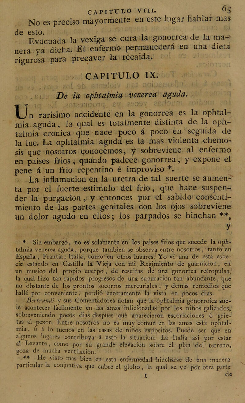 No es preciso mayormente en este lugar hablar mas de esto. . , , Evacuada la vexiga se cura la gonorrea de la ma- nera ya dicha. El enfermo permanecerá en una dieta rigurosa para precaver la recaída. CAPITULO IX. De la ophtalmia venerea aguda. Un rarísimo accidente en la gonorrea es la ophtal- mia aguda, la qual es totalmente distinta de la oph— talmia crónica que nace poco á poco en seguida de la lúe. La ophtalmia aguda es la mas violenta chemo- sis que nosotros conocemos, y sobreviene al enfermo en países fríos, quando padece gonorrea, y expone el pene á un frió repentino é improviso *. La inflamación en la uretra de tal suerte se aumen- ta por el fuerte estimulo del frió, que hace suspen- der la purgación, y entonces por el sabido consenti- miento de las partes genitales con los ojos sobreviene un dolor agudo en ellos; los parpados se hinchan y ♦ Sin embargo, no es solamente en los países fríos que sucede la oph- talmia venerea aguda, porque también se observa entre nosotros, tanto en España, Francia, Italia, como'en otros lugares. Yo vi una de esta espe- cie estando en Castilla la Vieja con mi Regimiento de guarnición, en un músico del propio cuerpo , de resultas de una gonorrea retropulsa, la qual hizo tan rápidos progresos de una supuración tan abundante, que no obstante de los prontos socorros mercuriales , y demas remedios que hallé por conveniente, perdió enteramente la vista en pocos dias. Bertrándi y sus Comentadores notan que la ophtalmia gonorroica sue- le acontecer fácilmente en las amas inficionadas por los niños galicados, sobreveniendo pocos dias d'espiies qué aparecieron escoriaciones ó grie- tas al pezón. Entre nosotros no es muy común en las amas esta ophtal- mia , ó á lo menos en las casas de niños expósitos. Puede ser que en algunos lugares contribuya á esto la situación. La ItaHa asi por estar al Levante, como por su grande ele\^acion sobre el plan del terreno, goza de mucha ventilación. ** He visto ma.s bien en esta enfermedad hincharse de una manera particular la conjuntiva que cubre el globo , la qual se ve por otra parte