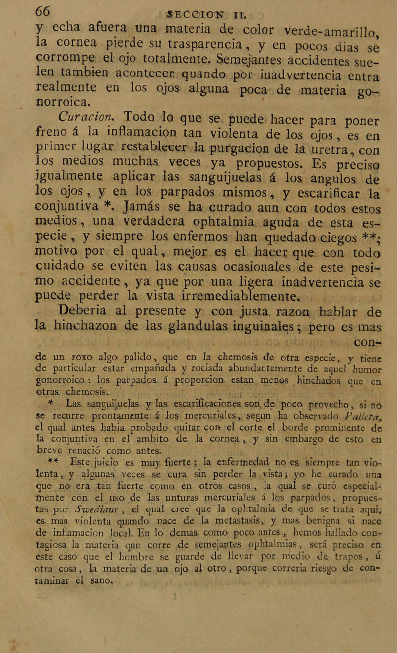 y echa afuera una materia de color verde-amarillo, la cornea pierde su trasparencia, y en pocos dias se corrompe el ojo totalmente. Semejantes accidentes sue- len también acontecer quando por inadvertencia entra realmente en los ojos alguna poca de materia go- norroica, CuTñcion^ Todo lo que se puede hacer para poner freno á la inflamación tan violenta de los ojos, es en primer lugar restablecer la purgación de la uretra, con los medios muchas veces ya propuestos. Es preciso igualmente aplicar las sanguijuelas á los ángulos de los ojos , y en los parpados mismos, y escarificar la conjuntiva *. Jamás se ha curado aun con todos estos medios, una verdadera ophtalmia aguda de esta es- pecie , y siempre los enfermos han quedado ciegos **; motivo por el qual, mejor es el hacer que con todo cuidado se eviten las causas ocasionales de este pési- mo accidente, ya que por una ligera inadvertencia se puede perder la vista irremediablemente» Deberla al presente y con justa razón hablar de la hinchazón de las glándulas inguinales; pero es mas con- de un roxo alga pálido,, que en la chemosis de otra especie, y tiene de particular estar empañada y rociada abundantemente de aquel humor gonorroíco : los parpados á proporción están mei?os hinchados que ea otras chemosis. * las sanguijuelas y las escarificaciones son de poco provecho, si no se recurre prontamente- á los mercuriales, según ha observado PalUtay el qual antes liabia probado quitar con el corte el borde prominente de la conjuntiva en el ámbito de la cornea , y sin embargo de esto en breve renació como antes. Este juicio es muy fiierte ; la enfermedad no es siempre tan vio- lenta, y algunas veces se cura sin perder la vista j yo he curado una que no era tan fuerte como en otros casos , la qual se curó especial- mente con el uso de las unturas mercuriales á los parpados , propues- tas por S'wediaur , el qual cree que la ophtalmia de que se trata aqui, es mas violenta quando nace de la metástasis, y mas benigna si nace de inflamación local. En lo demas como poco antes, hemos hallado con- tagiosa la materia que corre ,de semejantes ophtalmias, será preciso en este caso que el hombre se guarde de llevar por ntedio de trapos , ú otra cosa, la materia de un ojo al otro, porque correría riesgo de con- taminar el sano.