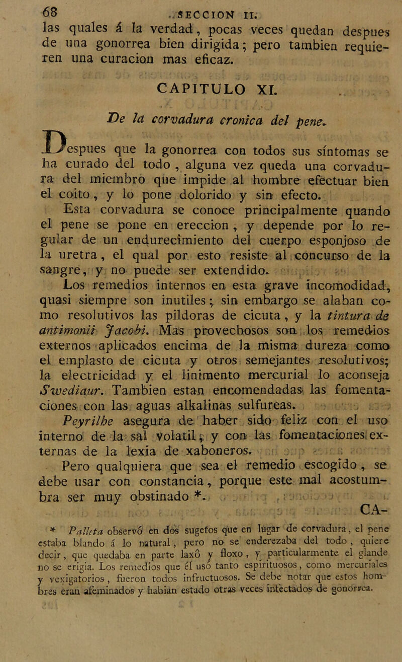 las quales á la verdad, pocas veces quedan después de una gonorrea bien dirigida; pero también requie- ren una curación mas eficaz. CAPITULO XI. De la corvadura crónica del pene. Después que la gonorrea con todos sus síntomas se ha curado del todo , alguna vez queda una corvadu- ra del miembro que impide al hombre efectuar bien el coito, y lo pone dolorido y sin efecto. Esta corvadura se conoce principalmente quando el pene se pone en erección , y depende por lo re- gular de un endurecimiento del cuerpo esponjoso de la uretra, el qual por esto resiste al concurso de la sangre, y no puede ser extendido. Los remedios internos en esta grave incomodidad, quasi siempre son inútiles; sin embargo se alaban co- mo resolutivos las pildoras de cicuta, y la tintura de antimonii Jacobi, Mas provechosos son los remedios externos aplicados encima de la misma dureza como el emplasto de cicuta y otros semejantes resolutivos; la electricidad y el linimento mercurial lo aconseja Swediaur. También están encomendadas- las fomenta- ciones con las aguas alkalinas sulfúreas. Peyrilhe asegura de haber sido feliz con el uso interno de la sal volátil; y con las fomentaciones, ex- ternas de la lexia de xaboneros. Pero qualquiera que sea el remedio escogido, se debe usar con constancia, porque este mal acostum- bra ser muy obstinado *. . CA- * Palkta observó en dos sugefos que en lugar de corvadura, el pene estaba blando á lo natural, pero no se endei'ezaba del todo , quiere decir, que quedaba en parte laxo y floxo , y particularmente el glande no se erigia. Los remedios que éí uso tanto espirituosos, como mercuriales y vexigatorlos , frieron todos infructuosos. Se debe notar que estos hom- bres eran aí'emluados y hablan estado otras veces infectados de gonorrea.