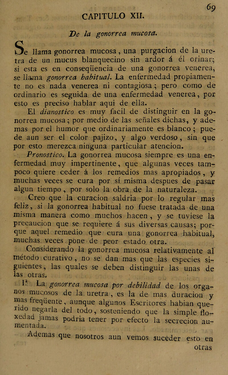 De la gonorrea mucosa. Se llama gonorrea mucosa, una purgación de la ure- tra de un mucus blanquecino sin ardor á él orinar; si esta es en conseqüencia de una gonorrea veiierea, se llaína gonorrea habitual. La enfermedad propiamen- te no es nada venerea ni contagiosa ; pero como de ordinario es seguida de una enfermedad venerea, por esto es preciso hablar aqui de ella. El dianostico es muy fácil de distinguir en la go- norrea mucosa; por medio de las señales dichas, y ade- mas por el humor que ordinariamente es blanco; pue- de aun ser el color pajizo, y algo verdoso, sin que , por esto merezca ninguna particular atención. Pronostico. La gonorrea mucosa siempre es una en- fermedad muy impertinente, que algunas veces tam- poco quiere ceder á los remedios mas apropiados, y muchas veces se cura por sí misma después de pasar algún tiempo, por solo la obra^ de la naturaleza. Creo que la curación saldría por lo regular mas feliz, si la gonorrea habitual no fuese tratada de una misma manera como muchos hacen , y se tuviese la precaución que se requiere á sus diversas causas; por- que aquel remedio que cura una gonorrea habitual, muchas veces pone de peor estado otra. Considerando la gonorrea mucosa relativamente al método curativo, no se dan mas que las especies si- guientes , las quales se deben distinguir las unas de las otras. r? La gonorrea mucosa por debilidad de los órga- nos mucosos de la uretra, es la de mas duración y mas freqüente, aunque algunos Escritores habian que- rido negarla del todo, sosteniendo que la simple flo- 3tedad jamas podría tener por efecto la secreción au- mentada. Ademas que nosotros aun vemos suceder esto en otras