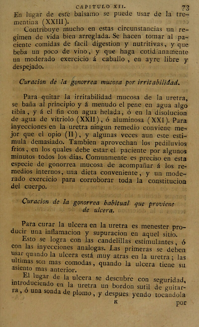 En lugar de este balsamo se puede usar de la tre- mentina (XXIII). Contribuye mucho en estas circunstancias un re- gimen de vida bien arreglada. Se hacen tomar al pa- ciente comidas de fácil digestión y nutritivas, y que beba un poco de vino, y que haga cotidianamente un moderado exercicio á caballo , en ayre libre y despejado. Curación de la gonorrea mucosa por irritabilidad. Para quitar la irritabilidad mucosa de la uretra, se baña al principio y á menudo el pene en agua algo tibia, y á el fin con agua helada, ó en la disolución de agua de vitriolo (XXII), ó aluminosa (XXI). Para inyecciones en la uretra ningún remedio conviene me- jor que el opio (II), y algunas veces aun este esti- mula demasiado. También aprovechan los pediluvios fríos, en los quales debe estar el paciente por algunos minutos todos los dias. Comunmente es preciso en esta especie de gonorrea mucosa de acompañar á los re- medios internos, una dieta conveniente, y un mode- rado exercicio para corroborar toda la constitución del cuerpo. y Curación de la gonorrea habitual q^ue proviene de ulcera. Para curar la ulcera en la uretra es menester pro- ducir una inflamación y supuración en aquel sitio. Esto se logra con las candelillas estimulantes, ó con las inyecciones analogas. Las primeras se deben u$ar quando la ulcera está muy atras en la uretra • las Ultimas son mas cómodas, quando la ulcera tiene su asiento mas anterior. . , de la ulcera se descubre con seguridad. ia ó^un^.'^V^ dfguitar- » o una sonda de plomo, y después yendo tocándola K por