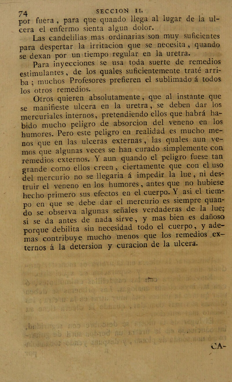 por fuera , para que quando llega al lugar de la ul- cera el enfermo sienta algún dolor. Las candelillas mas ordinarias son muy suficientes para despertar la irritación que se necesita , quando se dexan por un tiempo regular en la uretra. Para inyecciones se usa toda suerte de remedios estimulantes, de los quales suficientemente traté arri- ba ; muchos Profesores prefieren el sublimado á todos los otros remedios. Otros quieren absolutamente, que al instante que se manifieste ulcera en la uretra, se deben dar los mercuriales internos, pretendiendo ellos que habrá ha- bido mucho peligro de absorción del veneno en los humores. Pero este peligro en realidad es mucho me- nos cue en las ulceras externas, las quales aun ve- mos que algunas veces se han curado simplemente con remedios externos. Y aun quando el peligro fuese tan grande como ellos creen, ciermmente que con el uso del mercurio no se llegaria á impedir la lúe, ni des- truir el veneno en los humores, antes que no hubiese hecho primero sus efectos en el cuerpo. Y asi el tiem- po en que se debe dar el mercurio es siempre quan- do se observa algunas señales verdaderas de la jue; si se da antes de nada sirve, y mas bien es dañoso porque debilita sin necesidad todo el cuerpo, y ade- mas contribuye mucho menos que los remedios ex- ternos á la detersión y curación de la ulcera.