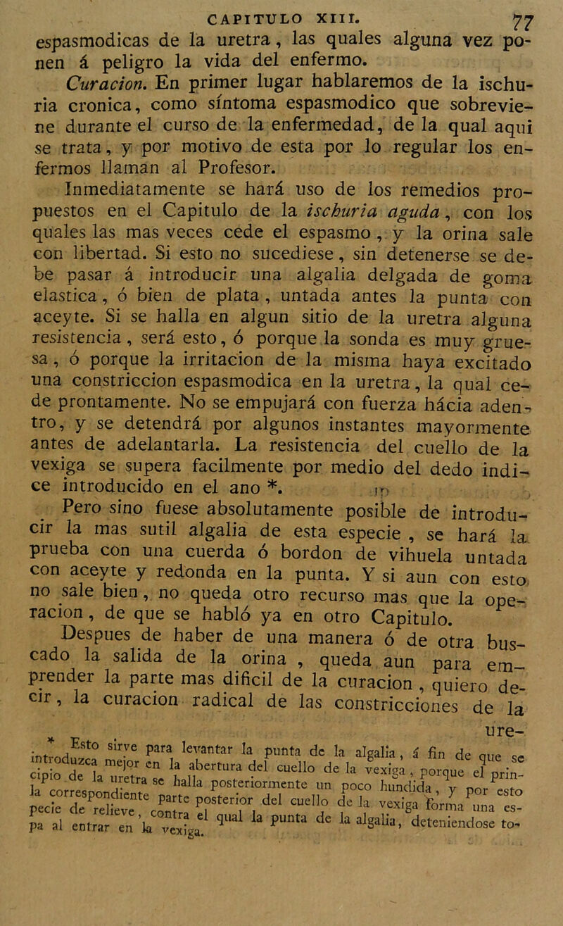 espasmodicas de la uretra, las quales alguna vez po- nen á peligro la vida del enfermo. Curación. En primer lugar hablaremos de la ischu- ria crónica, como síntoma espasmodico que sobrevie- ne durante el curso de la enfermedad, de la qual aquí se trata, y por motivo de esta por lo regular los en- fermos llaman al Profesor. Inmediatamente se hará uso de los remedios pro- puestos en el Capitulo de la ischuria aguda, con los quales las mas veces cede el espasmo,, y la orina sale con libertad. Si esto no sucediese, sin detenerse se de- be pasar á introducir una algalia delgada de goma elástica, ó bien de plata, untada antes la punta con aceyte. Si se halla en algún sitio de la uretra alguna resistencia, será esto, ó porque la sonda es muy grue- sa , ó porque la irritación de la misma haya excitado una constricción espasmodica en la uretra, la qual ce- de prontamente. No se empujará con fuerza hácia aden-> tro, y se detendrá por algunos instantes mayormente antes de adelantarla. La resistencia del cuello de la vexiga se supera fácilmente por medio del dedo indi- ce introducido en el ano *. ir- Pero sino fuese absolutamente posible de introdu- cir la mas sutil algalia de esta especie , se hará la prueba con una cuerda ó bordon de vihuela untada con aceyte y redonda en la punta. Y si aun con esto, no sale bien, no queda otro recurso mas que la ope- ración , de que se habló ya en otro Capitulo. Después de haber de una manera ó de otra bus- cado la salida de la orina , queda aun para em- prender la parte mas difícil de la curación , quiero de- cir, la curación radical de las constricciones de la ¡ntrodS^ » á fin de que se ciplo de laTreTra'^se » Porque el prin- posteriormente un poco hundida, v por esto “''!f f pa al entrar en ’k vejiga' deteniéndose to-