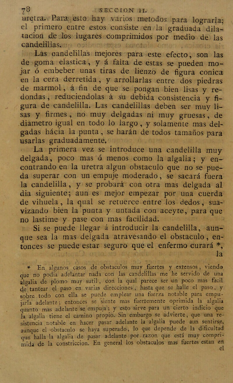 uretra. Para , esto hay varios métodos para lograrla; el primero entre estos consiste en la graduada dila- tación díe los lugares comprimidos por medio de las candelillas. Las candelillas mejores para este efecto, son las de goma elástica , y á falta de estas se pueden mo- jar ó embeber unas tiras de lienzo de figura cónica en la cera derretida, y arrollarlas entre dos piedras de marmol, á fin de que se pongan bien lisas y re- dondas , reduciéndolas á su debida consistencia y fi- gura de candelilla. Las candelillas deben ser muy li- sas y firmes , no muy delgadas ni muy gruesas, de diámetro igual en todo lo largo, y solamente mas del- gadas hácia la punta , se harán de todos tamaños para usarlas graduadamente. La primera vez se introduce una candelilla muy delgada, poco mas ó menos como la algalia; y en- contrando en la uretra algún obstáculo que no se pue- da superar con un empuje moderado, se sacará fuera la candelilla, y se probará con otra mas delgada al dia siguiente; aun es mejor empezar por una cuerda de vihuela, la qual se retuerce entre los dedos, sua- vizando bien la punta y untada con aceyte, para que no lastime y pase con mas facilidad. Si se puede llegar á introducir la candelilla, aun- que sea la mas delgada atravesando el obstáculo, en- tonces se puede estar seguro que el enfermo curará *, la * En algunos casos de obstáculos muy fuertes y extensos , viendo que no podía adelantar nada con las candelillas me he servido de una algalia de plomo muy sutil , con la qual parece ser un poco mas fácil de tantear el paso en varias direcciones , hasta que se halle el paso, y sobre todo con ella se puede emplear una fuerza notable para empu- jarla adelante; entonces se siente mas fuerlemcnte oprimida la algalia quanto mas adelante se empuja ; y esto sirve para un cierto indicio que la algalia tiene el camino propio. vSin embargo se advierte, que una re- sistencia notable en hacer pasar adelante la algalia puede aun sentirs^c, aunque el -obstáculo se haya superado, lo que depende de la dificultad que halla la algalia de pasar adelante por razón que está muy compri- mida de la constricción. En general los obstáculos mas fuertes están en