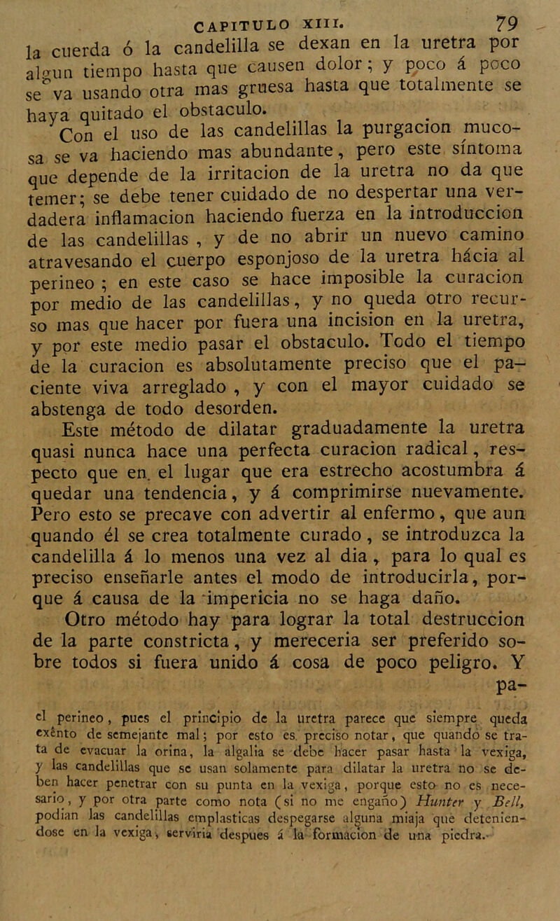 la cuerda ó la candelilla se dexan en la uretra por al'3'iin tiempo hasta que causen dolor; y poco á poco se'va usando otra mas gruesa hasta que totalmente se haya quitado el obstáculo. Con el uso de las candelillas la purgación muco- sa se va haciendo mas abundante ^ pero este síntoma que depende de la irritación de la uretra no da que temer^ se debe tener cuidado de no despertar una ver- dadera inflamación haciendo fuerza en la introducción de las candelillas , y de no abrir un nuevo camino atravesando el cuerpo esponjoso de la uretra hacia al perineo ^ en este caso se hace imposible la curación por medio de las candelillas, y no queda otro recur- so mas que hacer por fuera una incisión en la uretra, y por este medio pasar el obstáculo. Todo el tiempo de la curación es absolutamente preciso que el pa- ciente viva arreglado , y con el mayor cuidado se abstenga de todo desorden. Este método de dilatar graduadamente la uretra quasi nunca hace una perfecta curación radical, res- pecto que en. el lugar que era estrecho acostumbra á quedar una tendencia, y á comprimirse nuevamente. Pero esto se precave con advertir al enfermo, que aun quando él se crea totalmente curado, se introduzca la candelilla á lo menos una vez al dia, para lo qual es preciso enseñarle antes el modo de introducirla, por- que á causa de la impericia no se haga daño. Otro método hay para lograr la total destrucción de la parte constricta, y merecerla ser preferido so- bre todos si fuera unido á cosa de poco peligro. Y pa- cí perineo, pues el principio de la uretra parece que siempre queda exénto de semejante mal; por esto es. preciso notar, que quandó se tra- ta de evacuar la orina, la algalia se debe hacer pasar hasta la vexiga, y las candelillas que se usan solamente para dilatar la uretra no se de- ben hacer penetrar con su punta en la vexiga, porque esta no es nece- sario, y por otra parte como nota (si no me engaño) Hunter y Bell, podian las candelillas emplásticas despegarse alguna miaja que detenién- dose en la vexiga , serviría después á la formación de una piedra.-