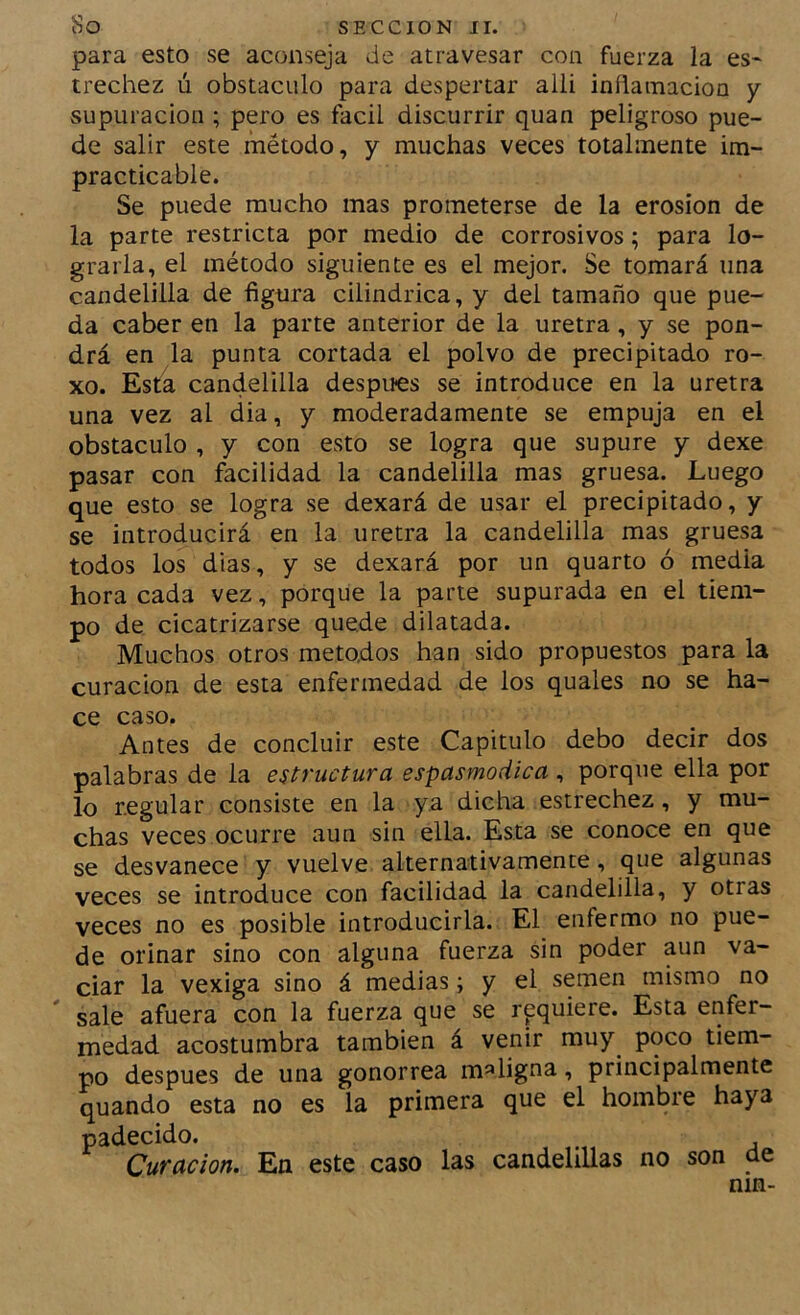 para esto se aconseja de atravesar con fuerza la es- trechez ú obstáculo para despertar alli inñainacioa y supuración ; pero es fácil discurrir quan peligroso pue- de salir este método, y muchas veces totalmente im- practicable. Se puede mucho mas prometerse de la erosión de la parte restricta por medio de corrosivos; para lo- grarla, el método siguiente es el mejor. Se tomará una candelilla de figura cilindrica, y del tamaño que pue- da caber en la parte anterior de la uretra, y se pon- drá en la punta cortada el polvo de precipitado ro- xo. Esta candelilla después se introduce en la uretra una vez al dia, y moderadamente se empuja en el obstáculo , y con esto se logra que supure y dexe pasar con facilidad la candelilla mas gruesa. Luego que esto se logra se dexará de usar el precipitado, y se introducirá en la uretra la candelilla mas gruesa todos los días, y se dexará por un quarto ó media hora cada vez, porque la parte supurada en el tiem- po de cicatrizarse quede dilatada. Muchos otros métodos han sido propuestos para la curación de esta enfermedad de los quales no se ha- ce caso. Antes de concluir este Capitulo debo decir dos palabras de la estructura espasmodica , porque ella por lo regular consiste en la ya dicha estrechez, y mu- chas veces ocurre aun sin ella. Esta se conoce en que se desvanece y vuelve alternativamente, que algunas veces se introduce con facilidad la candelilla, y otras veces no es posible introducirla. El enfermo no pue- de orinar sino con alguna fuerza sin poder aun va- ciar la vexiga sino á medias; y el semen mismo no sale afuera con la fuerza que se requiere. Esta enfer- medad acostumbra también á venir muy^ poco tiem- po después de una gonorrea maligna, principalmente quando esta no es la primera que el hombre haya padecido. , Curación. En este caso las candelillas no son cíe nin-