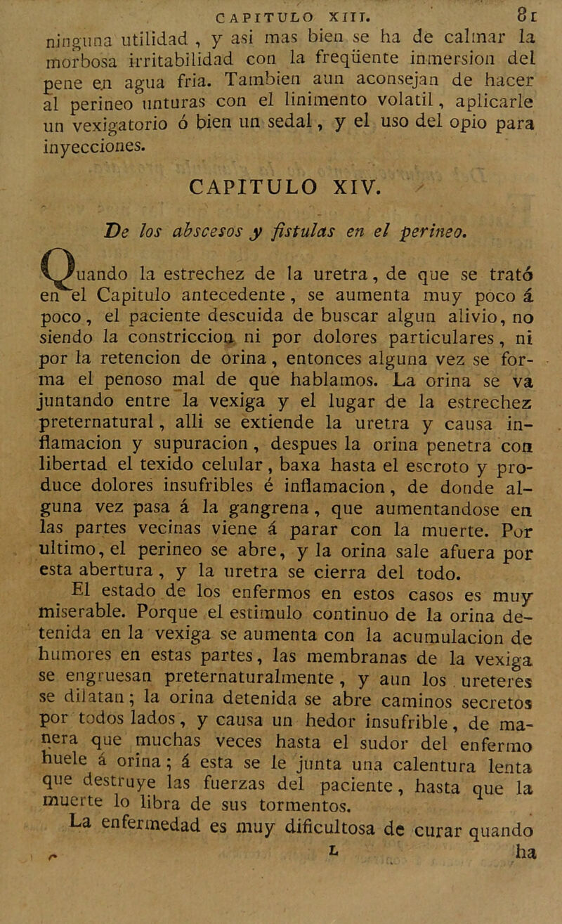 ninguna utilidad , y asi mas bien se ha de calmar la morbosa irritabilidad con la freqüente inmersión del pene e.n agua fria. También aun aconsejan de hacer al perineo unturas con el linimento volátil, aplicarle un vexigatorio ó bien un sedal, y el uso del opio para inyecciones. CAPITULO XIV. De los abscesos y fístulas en el perineo. Cenando la estrechez de la uretra, de que se trató en el Capitulo antecedente, se aumenta muy poco á poco, el paciente descuida de buscar algún alivio, no siendo la constricción ni por dolores particulares, ni por la retención de orina, entonces alguna vez se for- ma el penoso mal de que hablamos. La orina se va juntando entre la vexiga y el lugar de la estrechez preternatural, alli se extiende la uretra y causa in- flamación y supuración, después la orina penetra coa libertad el texido celular, baxa hasta el escroto y pro- duce dolores insufribles é inflamación, de donde al- guna vez pasa á la gangrena, que aumentándose en las partes vecinas viene á parar con la muerte. Por ultimo, el perineo se abre, y la orina sale afuera por esta abertura, y la uretra se cierra del todo. El estado de los enfermos en estos casos es muy miserable. Porque el estimulo continuo de la orina de- tenida en la vexiga se aumenta con la acumulación de humores en estas partes, las membranas de la vexiga se engruesan preternaturalmente, y aun los uretei^s se dilatan; la orina detenida se abre caminos secretos por todos lados, y causa un hedor insufrible, de ma- nera que muchas veces hasta el sudor del enfermo huele á orina; á esta se le junta una calentura lenta que destruye las fuerzas del paciente, hasta que la muerte lo libra de sus tormentos. La enfermedad es muy dificultosa de curar quando n ha