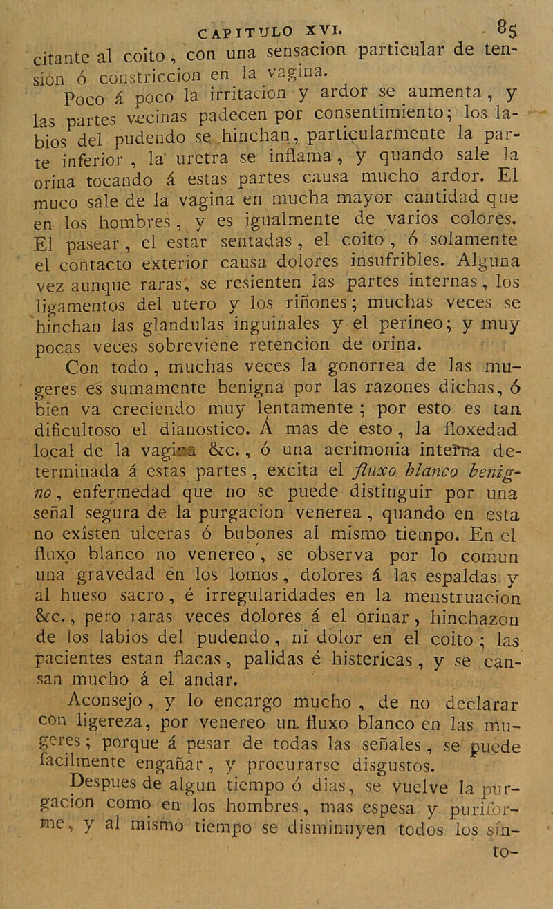 citante al coito, con una sensación particular de ten- sión ó constricción en la vagina. Poco á poco la irritación y ardor se aumenta , y las partes vecinas padecen por consentimiento; los la- bios^del pudendo se .hinchan, particularmente la par- te inferior, la uretra se inflama, y quando sale la orina tocando á estas partes causa mucho ardor. El muco sale de la vagina en mucha mayor cantidad que en los hombres, y es igualmente de varios colores. El pasear , el estar sentadas, el coito , ó solamente el contacto exterior causa dolores insufribles. Alguna vez aunque raras', se resienten las partes internas, los ligamentos del útero y los riñones; muchas veces se hinchan las glándulas inguinales y el perineo; y muy pocas veces sobreviene retención de orina. Con todo, muchas veces la gonorrea de las mu- geres es sumamente benigna por las razones dichas, ó bien va creciendo muy lentamente ; por esto es tan dificultoso el dianostico. A mas de esto , la floxedad local de la vagina &c., ó una acrimonia interna de- terminada á estas partes , excita el fluxo blanco benig- no ^ enfermedad que no se puede distinguir por una señal segura de la purgación venerea, quando en esta no existen ulceras ó bubones al mismo tiempo. En el fluxo blanco no venereo, se observa por lo común una gravedad en los lomos, dolores á las espaldas y al hueso sacro, é irregularidades en la menstruación &c., pero laras veces dolores á el orinar, hinchazón de los labios del pudendo, ni dolor en el coito ; las pacientes están flacas, pálidas é histéricas , y se can- san mucho á el andar. Aconsejo, y lo encargo mucho , de no declarar con ligereza, por venereo un. fluxo blanco en las mu- geres; porque á pesar de todas las señales , se puede fácilmente engañar, y procurarse disgustos. Después de algún tiempo ó dias, se vuelve la pur- gación como en los hombres, mas espesa y purifor- me, y al mismo tiempo se disminuyen todos los sín- to-