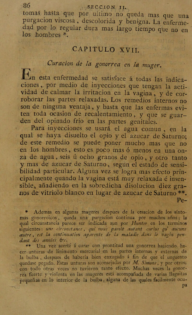tom3.s hESts. <^U6 por ultimo no (^uccíe iiies (juc unn purgación viscosa, descolorida y benigna. La enferme- dad por lo regular dura mas largo tiempo que no en los hombres *. CAPITULO XVII. Cuvctcion ds la ^onoTYSñ en la migsT, En esta enfermedad se satisface á todas las indica- ciones , por medio de inyecciones que tengan la acti- vidad de calmar la irritación en la vagina, y de cor- roborar las partes relaxadas. Los remedios internos no son de ninguna ventaja, y basta que las enfermas evi- ten toda ocasión de recalentamiento, y que se guar- den del opinado frió en las partes genitales. Para inyecciones se usará el agua común , en la qual se haya disuelto el opio y el azúcar de Saturno; de este remedio se puede poner mucho mas que no en los hombres, esto es poco mas ó menos en una on- za de agua, seis ú ocho granos de opio, y otro tanto y mas de azúcar de Saturno, según el estado de sensi- bilidad particular. Alguna vez se logra mas efecto prin- cipalmente quando la vagina está muy relaxada é insen- sible, añadiendo en la sobredicha disolución diez gra- nos de vitriolo blanco en lugar de azúcar de Saturno **. Pe- * Ademas en algunas mugeres después de la cesación de los sínto- mas gonorroicos, queda una purgación continua por muchos años; la qual circunstancia parece ser indicada aun por Hunter en los términos siguientes; une circonstance, qui mus paro'it nutant cuvius qu aucune nutre , est la contmuation aparente de la maladie d.ins le vagui pen- dant des années érc. ** Una vez acerté á curar con prontitud una gonorrea haciendo ha- cer unturas de linimento mercurial en las partes internas y externas de la bulba , después de haberla bien enxugado á fin de que el ungüento quedase pegado. Estas unturas son aconsejadas por M. Simons, y por otros; con todo otras veces no tuvieron tanto efecto. Muchas veces la gonor- rea fuerte y violenta en las mugeres est.í acompañada de varias llaguitas pequeñas en lo interior de la bulba, alguna de las quales fácilmente ocu- pa