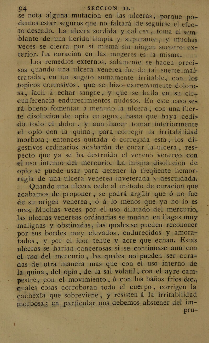 se nota alguna mutación en las ulceras, porque po- demos estar seguros que no faltará de seguirse el efec- to deseado. La ulcera sórdida y callosa, loma el sem- blante de una herida limpia y supuranie, y muchas veces se cierra por sí misma sin ningún socorro ex- terior. La curación en las miigeres es la misma. Los remedios externos, solamenle se hacen preci- sos quando una ulcera venerea fue de tal suerte.mal- tratada , en un sugeto sumamente iiritable, con los tópicos corrosivos, que se hizo-extremamente doloro- sa, fácil á echar sangre, y que se haila en su cir- cunferencia endurecimientos nudosos. En este caso se- rá bueno fomentar á menudo la ulcera , con una fuer- te disolución de opio en agua, hasta que haya cedi^ do todo el dolor, y aun hacer tomar interiormente el opio con la quina , para corregir la irritabilidad morbosa; entonces quitada ó corregida esta, los di- gestivos ordinarios acabarán de curar la ulcera , res- pecto que ya se ha destruido el veneno venereo con el uso interno del mercurio. La misma disolución de opio se puede usar para detener la freqüente hemor- ragia de una ulcera venerea inveterada y descuidada. Quando una ulcera cede al método de curación que acabamos de proponer, se podrá argüir que ó no fue de su origen venerea, ó á lo menos que ya no lo es mas. Muchas veces por el uso dilatado del mercurio, las ulceras venereas ordinarias se mudan en llagas muy malignas y obstinadas, las quales se pueden reconocer por sus bordes muy elevados, endurecidos y amora- tados , y por el icor tenue y acre que echan. Estas ulceras se harian cancerosas si se continuase aun con el uso del mercurio, las quales no pueden ser cura- das de otra manera mas que con el uso interno de la quina , del opio , de la sal volátil, con el ay re cam- • pestre, pon el movimiento, ó con los baños frios íkc., quales cosas corroboran todo el cuerpo, corrigen la cachexía que sobreviene, y resisten á la irritabilidad morbosa; en particular nos debemos abstener del im- pru- I