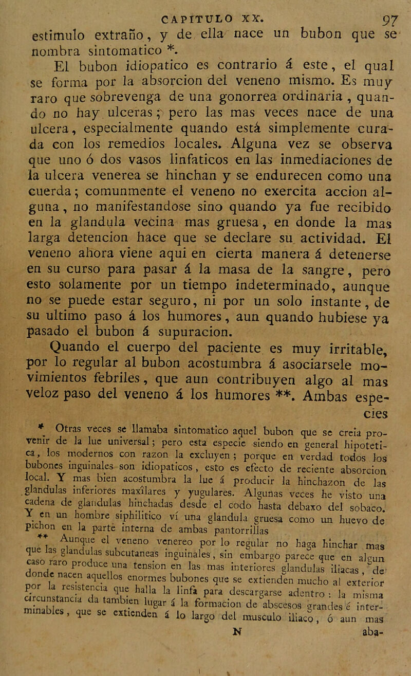 estimulo extraño, y de ella nace un bubón que se nombra sintomático *. El bubón idiopatico es contrario á este, el qual se forma por la absorción del veneno mismo. Es muy raro que sobrevenga de una gonorrea ordinaria , quan- do no hay ulceraspero las mas veces nace de una ulcera, especialmente quando está simplemente cura- da con los remedios locales. Alguna vez se observa que uno ó dos vasos linfáticos en las inmediaciones de la ulcera venerea se hinchan y se endurecen como una cuerda; comunmente el veneno no exercita acción al- guna , no manifestándose sino quando ya fue recibido en la glándula vecina mas gruesa, en donde la mas larga detención hace que se declare su actividad. El veneno ahora viene aqui en cierta manera á detenerse en su curso para pasar á la masa de la sangre, pero esto solamente por un tiempo indeterminado, aunque no se puede estar seguro, ni por un solo instante, de su ultimo paso á los humores, aun quando hubiese ya pasado el bubón á supuración. Quando el cuerpo del paciente es muy irritable, por lo regular al bubón acostumbra á asociársele mo- vimientos febriles, que aun contribuyen algo al mas veloz paso del veneno á los humores **. Ambas espe- Otras veces se Uatiiaba sintomático aquel bubón que se creía pro- venir de la lúe universal; pero esta especie siendo en general hipotéti- ca , los modernos con razón la excluyen ; porque en verdad todos los bubones inguinales son idiopaticos , esto es efecto de reciente absorción local. Y mas bien acostumbra la luc á producir la hinchazón de las glándulas inferiores maxilares y yugulares. Algunas veces he visto una odena de glándulas hinchadas desde el codo hasta debaxo del sobaco \ en un hombre siphilitico vi una glándula gruesa como un huevo de pichón en la parte interna de ambas oantorrillas cíes des e inter- ó aun mas aba- N