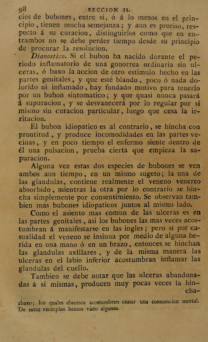 des de bubones, entre sí, ó á lo menos en el prin- cipio, tienen mucha semejanza; y aun es preciso, res- pecto á su curación, distinguirlos como que en en- trambos no se debe perder tiempo desde su principio de procurar la resolución. Dianostico. Si el bubón ha nacido durante el pe- riodo inflamatorio de una gonorrea ordinaria sin ul- ceras, ó baxo la acción de otro estimulo hecho en las partes genitales, y que esté blando, poco ó nada do- lorido ni inflamado, hay fundado motivo para tenerlo por un bubón sintomático; y que quasi nunca pasará á supuración, y se desvanecerá por lo regular por sí mismo sin curación particular, luego que cesa la ir- ritación. El bubón idiopatico es al contrario, se hincha con prontitud, y produce incomodidades en las partes ve- cinas , y en poco tiempo el enfermo siente dentro de él una pulsación, prueba cierta que empieza la su- puración. Alguna vez estas dos especies de bubones se ven ambos aun tiempo, en un mismo sugeto; la una de las glándulas, contiene realmente el veneno venereo absorbido, mientras la otra por lo contrario se hin- cha simplemente por consentimiento. Se observan tam- bién mas bubones idiopaticos juntos al mismo lado. Como el asiento mas común de las ulceras es en las partes genitales, asi los bubones las mas veces acos- tumbran á manifestarse en las ingles; pero si por ca- sualidad el veneno se insinúa por medio de alguna he- rida en una mano ó en un brazo, entonces se hinchan las glándulas axíllares , y de la misma manera las ulceras en el labio inferior acostumbran inflamar las glándulas del cuello. También se debe notar que las ulceras abandona- das á sí mismas, producen muy pocas veces la hin- cha- abato; los quales abscesos acostumbran causar una consumcion mortal. De estos cxemplos hemos visto algunos.