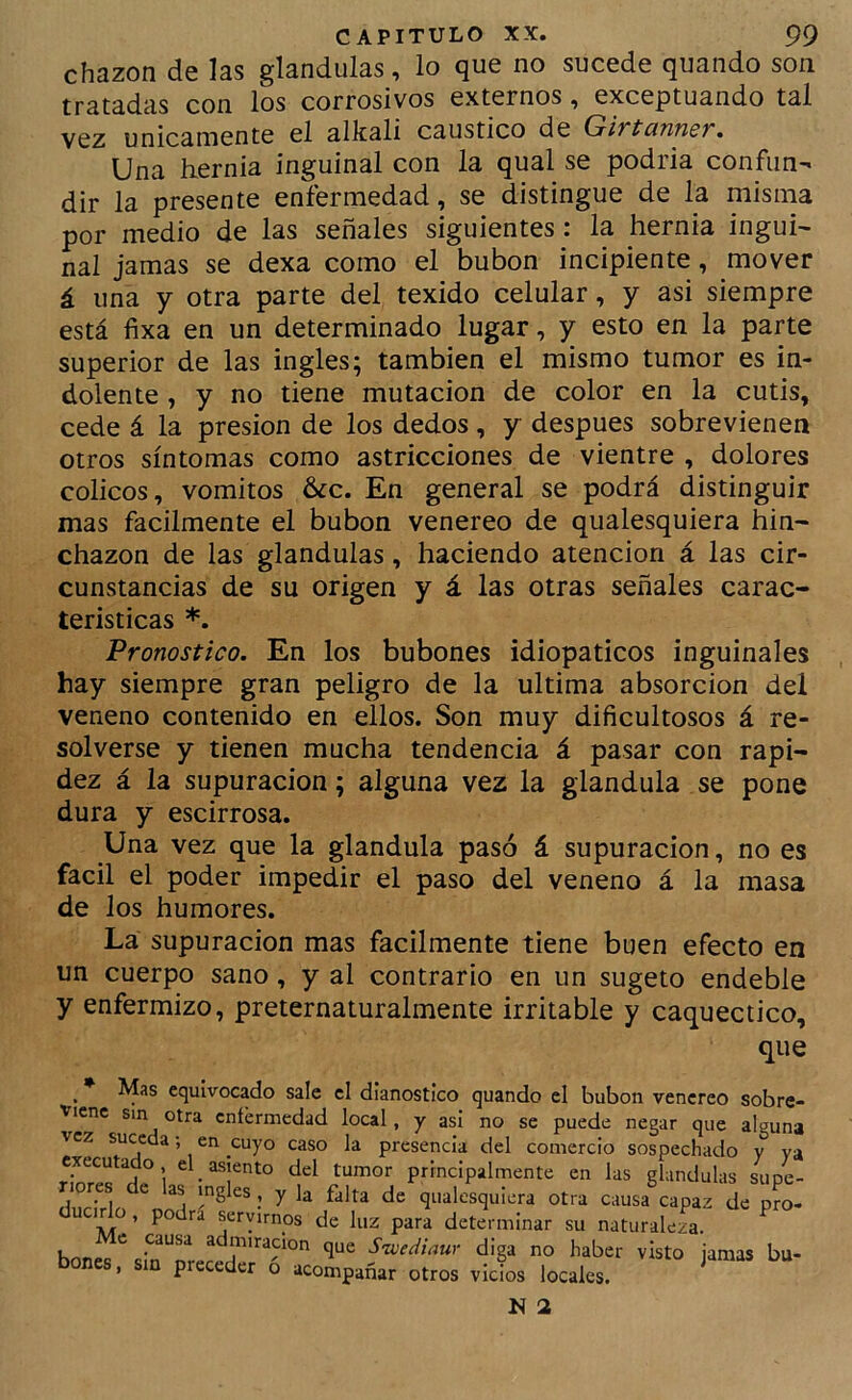 chazon de las glándulas, lo que no sucede quando son tratadas con los corrosivos externos, exceptuando tal vez únicamente el alkali caustico de GivtcinnsT, Una hernia inguinal con la qual se podria confun- dir la presente enfermedad, se distingue de la misma por medio de las señales siguientes: la hernia ingui- nal jamas se dexa como el bubón incipiente, mover á una y otra parte del texido celular, y asi siempre está fixa en un determinado lugar, y esto en la parte superior de las ingles; también el mismo tumor es in- dolente , y no tiene mutación de color en la cutis, cede á la presión de los dedos, y después sobrevienen otros síntomas como astricciones de vientre , dolores cólicos, vómitos 6¿c. En general se podrá distinguir mas fácilmente el bubón venereo de qualesquiera hin- chazón de las glándulas, haciendo atención á las cir- cunstancias de su origen y á las otras señales carac- terísticas *. Pronostico. En los bubones idiopaticos inguinales hay siempre gran peligro de la ultima absorción del veneno contenido en ellos. Son muy dificultosos á re- solverse y tienen mucha tendencia á pasar con rapi- dez á la supuración; alguna vez la glándula se pone dura y escirrosa. Una vez que la glándula pasó á supuración, no es fácil el poder impedir el paso del veneno á la masa de los humores. La supuración mas fácilmente tiene buen efecto en un cuerpo sano, y al contrario en un sugeto endeble y enfermizo, preternaturalmente irritable y caquéctico. Mas equivocado sale el dianostico quando el bubón venereo sobre- lenc sin otra cntérmedad local, y asi no se puede negar que alguna cz suceda; en cuyo caso la oresencia del enmerrír» y y^^ que 3n que Sivediaur diga no haber visto jamas bu- acompañar otros vicios locales. imcnie en ras gianuulas supe- [uiera otra causa capaz de pro-
