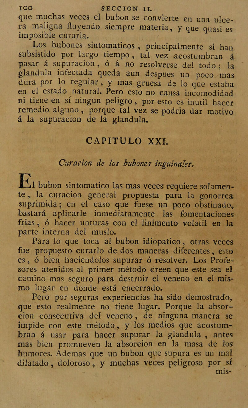 que muchas veces el bubón se convierte en una ulce- ra maligna fluyendo siempre materia, y que quasi es imposible curarla. Los bubones sintomáticos , principalmente si han subsistido por largo tiempo, tal vez acostumbran á pasar á supuración , ó á no resolverse del todo ; la glándula infectada queda aun después un poco mas dura por lo regular, y mas gruesa de lo que estaba en el estado natural. Pero esto no causa incomodidad ni tiene en sí ningún peligro, por esto es inútil hacer remedio alguno, porque tal vez se podría dar motivo á la supuración de la glándula. CAPITULO XXL Curación de los bubones inguinales, Eil bubón sintomático las mas veces requiere solamen- te ,, la curación general propuesta para la gonorrea suprimida; en el caso que fuese un poco obstinado, bastará aplicarle inmediatamente las fomentaciones frias, ó hacer unturas con el linimento volátil en la parte interna del muslo. Para lo que toca al bubón idropatico , otras veces fue propuesto curarlo de dos maneras diferentes, esto es, ó bien haciéndolos supurar ó resolver. Los Profe- sores atenidos al primer método creen que este sea el camino mas seguro para destruir el veneno en el mis- mo lugar en donde está encerrado. Pero por seguras experiencias ha sido demostrado, que esto realmente no tiene lugar. Porque la absor- ción consecutiva del veneno, de ninguna manera se impide con este método, y los medios que acostum- bran á usar para hacer supurar la glándula , antes mas bien promueven la absorción en la masa de los humores. Ademas que un bubón que supura es un mal dilatado, doloroso, y muchas veces peligroso por sí mis-