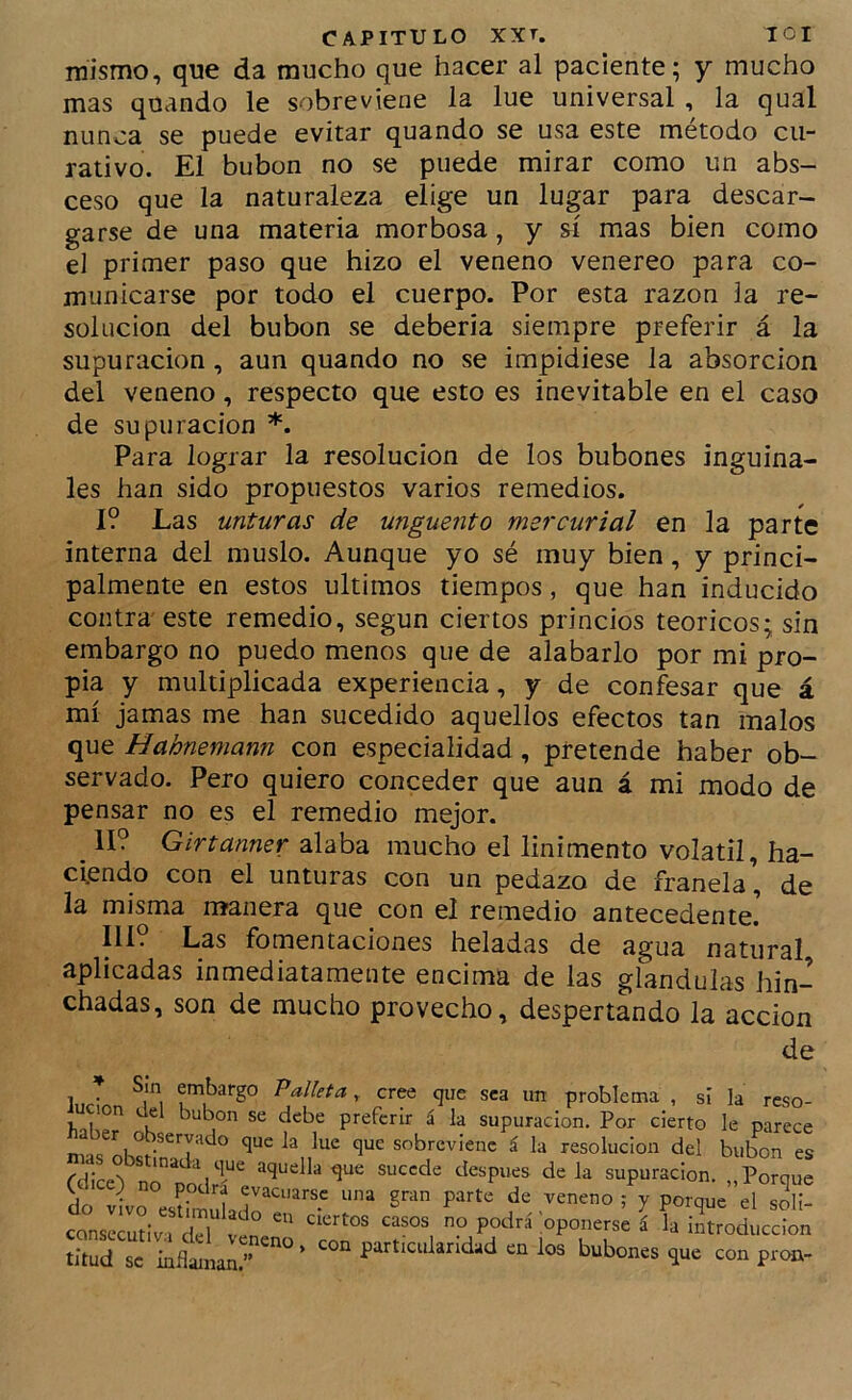 mismo, que da mucho que hacer al paciente; y mucho mas quando le sobreviene la lúe universal , la qual nunca se puede evitar quando se usa este método cu- rativo. El bubón no se puede mirar como un abs- ceso que la naturaleza elige un lugar para descar- garse de una materia morbosa, y sí mas bien como el primer paso que hizo el veneno venereo para co- municarse por todo el cuerpo. Por esta razón la re- solución del bubón se debería siempre preferir á la supuración, aun quando no se impidiese la absorción del veneno, respecto que esto es inevitable en el caso de supuración *. Para lograr la resolución de los bubones inguina- les han sido propuestos varios remedios. 1? Las unturas de ungüento mercurial en la parte interna del muslo. Aunque yo sé muy bien, y princi- palmente en estos últimos tiempos, que han inducido contra este remedio, según ciertos princios teóricos; sin embargo no puedo menos que de alabarlo por mi pro- pia y multiplicada experiencia, y de confesar que á mí jamas me han sucedido aquellos efectos tan malos que Hahnemann con especialidad, pretende haber ob- servado. Pero quiero conceder que aun á mi modo de pensar no es el remedio mejor. II? Girtanner alaba mucho el linimento volátil, ha- ciendo con el unturas con un pedazo de franela, de la misma manera que con el remedio antecedente. IlL Las fomentaciones heladas de agua natural aplicadas inmediatamente encima de las glándulas hin- chadas, son de mucho provecho, despertando la acción de _ Sin embargo Palleta, cree que sea im problema , sí la reso- lución del bubón se debe preferir á la supuración. Por cierto le parece er observado que la lúe que sobreviene á la resolución del bubón es (dice) no” podrTe supuración. „Porque t ) o podra evacuarse una gran parte de veneno ; y porque el soli- consIcILTrr v'en oponerse á la introducción titud se inflaman.” particularidad en los bubones que con proa-