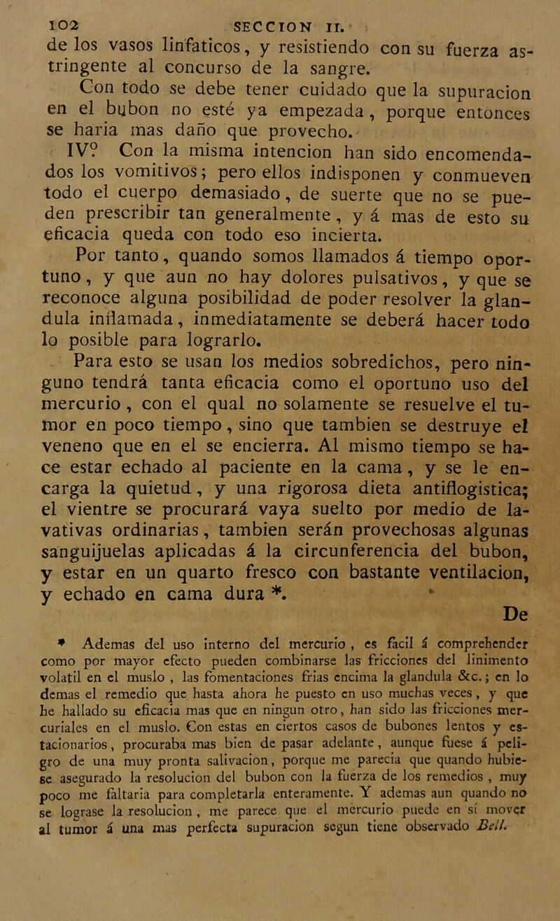 de los vasos linfáticos, y resistiendo con su fuerza as- tringente al concurso de la sangre. Con todo se debe tener cuidado que la supuración en el bubón no esté ya empezada , porque entonces se baria mas daño que provecho. IV? Con la misma intención han sido encomenda- dos los vomitivos; pero ellos indisponen y conmueven todo el cuerpo demasiado, de suerte que no se pue- den prescribir tan generalmente, y á mas de esto su eficacia queda con todo eso incierta. Por tanto, quando somos llamados á tiempo opor- tuno , y que aun no hay dolores pulsativos, y que se reconoce alguna posibilidad de poder resolver la glán- dula inflamada, inmediatamente se deberá hacer todo lo posible para lograrlo. Para esto se usan los medios sobredichos, pero nin- guno tendrá tanta eficacia como el oportuno uso del mercurio, con el qual no solamente se resuelve el tu- mor en poco tiempo, sino que también se destruye el veneno que en el se encierra. Al mismo tiempo se ha- ce estar echado al paciente en la cama, y se le en- carga la quietud, y una rigorosa dieta antiflogistica; el vientre se procurará vaya suelto por medio de la- vativas ordinarias, también serán provechosas algunas sanguijuelas aplicadas á la circunferencia del bubón, y estar en un quarto fresco con bastante ventilación, y echado en cama dura *. De ♦ Ademas del uso interno del mercurio , es fácil á comprehendcr como por mayor efecto pueden combinarse las fricciones del linimento volátil en el muslo , las fomentaciones frias encima la glándula &c.; en lo demas el remedio que hasta ahora he puesto en uso muchas veces, y que he hallado su eficacia mas que en ningún otro, han sido las fricciones mer- curiales en el muslo. Con estas en ciertos casos de bubones lentos y es- tacionarios , procuraba mas bien de pasar adelante, aunque fuese á peli- gro de una muy pronta salivación, porque me parecia que quando hubie- se asegurado la resolución del bubón con la fuerza de los remedios , muy poco me faltarla para completarla enteramente. Y ademas aun quando no se lograse la resolución , me parece que el mercurio puede en sí mover al tumor á una mas perfecta supuración según tiene observado Bell.