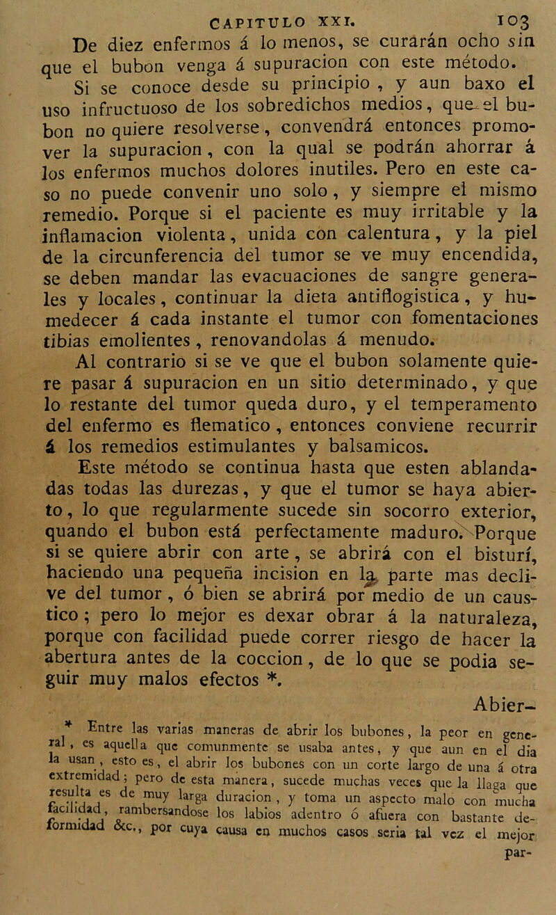 De diez enfermos á lo menos, se curarán ocho sin que el bubón venga á supuración con este método. Si se conoce desde su principio , y aun baxo el uso infructuoso de los sobredichos medios, que-el bu- bón no quiere resolverse, convendrá entonces promo- ver la supuración, con la qual se podrán ahorrar á los enfermos muchos dolores inútiles. Pero en este ca- so no puede convenir uno solo, y siempre el mismo remedio. Porque si el paciente es muy irritable y la inflamación violenta, unida con calentura, y la piel de la circunferencia del tumor se ve muy encendida, se deben mandar las evacuaciones de sangre genera- les y locales, continuar la dieta antiflogistica, y hu- medecer á cada instante el tumor con fomentaciones tibias emolientes, renovándolas á menudo. Al contrario si se ve que el bubón solamente quie- re pasar á supuración en un sitio determinado, y que lo restante del tumor queda duro, y el temperamento del enfermo es flemático, entonces conviene recurrir á los remedios estimulantes y balsámicos. Este método se continua hasta que esten ablanda- das todas las durezas, y que el tumor se haya abier- to, lo que regularmente sucede sin socorro exterior, quando el bubón está perfectamente madurc^ Porque si se quiere abrir con arte, se abrirá con el bisturí, haciendo una pequeña incisión en 1|, parte mas decli- ve del tumor, ó bien se abrirá por medio de un caus- tico ; pero lo mejor es dexar obrar á la naturaleza, porque con facilidad puede correr riesgo de hacer la abertura antes de la cocción, de lo que se podia se- guir muy malos efectos *. Abier- * Entre las varias maneras de abrir los bubones, la peor en gene- ral , es aquella que comunmente se usaba antes, y que aun en el dia la usan , esto es, el abrir los bubones con un corte lai'go de una á otra extremidad; pero de esta manera, sucede muchas veces que la llaga que resulta es de muy larga duración , y toma un aspecto malo con mucha facilidad, ranibersandose los labios adentro ó afuera con bastante de- lornudad &c., por cuya causa en muchos casos seria tal vez el mejor par-