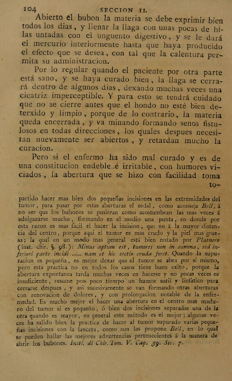 Abierto el bubón la materia se debe exprimir bien todos los dias, y llenar la llaga con unas pocas de hi- las untadas con el ungüento digestivo, y se le dará el mercurio interiormente hasta que haya producido el efecto que se desea, con tal que la calentura per- mita su administración. Por lo regular quando el paciente por otra parte está sano, y se haya curado bien , la llaga se cerra- rá dentro de algunos dias, dexando muchas veces una cicatriz imperceptible. Y para esto se tendrá cuidado que no se cierre antes que el hondo no esté bien de- terxido y limpio, porque de lo contrario, la materia queda encerrada , y va minando formando senos fistu- losos en todas direcciones, los quales después necesi- tan nuevamente ser abiertos , y retardan mucho la curación. Pero si el enfermo ha sido mal curado y es de una constitución endeble-.é irritable, con humores vi- ciados , la abertura que se hizo con facilidad toma to- partldo hacer mas bien dos pequeñas incisiones en las extremidades del tumor , para pasar por estas aberturas el sedal, como aconseja Bell, á no ser que los bubones se pusieran como acostumbran las mas veces á adelgazarse mucho , formando en el medio una punta, en donde por esta razón es mas fácil el hacer la incisión , que no á la mayor distan- cia del centro, porque aquí el tumor es mas crudo y la piel mas grue- sa ; la qual en un modo mas general está bien notado por Platnero (inst. chir. §. 98.): Minus aptum est, tumores non in summa, sed in- fer'iori parte incidí nam et hic sectio cruda foret. Quando la supu- ración es pequeña, es mejor dexar que el tumor se abra por sí mismo, pero esta practica no en todos los casos tiene buen éxito, porque la abertura expontanea tarda muchas veces en hacerse y no pocas veces es insuficiente , resume por- poco tiempo un humor sutil y lintático para cerrarse después , y asi sucesivamente se van formando otras aberturas con renovación de dolores, y con prolongación notable de la enfer- medad. Es mucho mejor el hacer una abertura en el centro mas madu- ro del tumor si es pequeño , ó bien dos incisiones separadas una de la otra quando es mayor, en general este método es el mejor ; algunas ve- ces ha salido bien la practica de hacer al tumor supurado varias peque- ñas incisiones con la lanceta, como aun las propone Bell, en lo qual se pueden hallar las mejores advertencias pertenecientes á la manera de abrir los bubones. Insti. di Chir.Tom. V. Cap. jg. Stc. p.