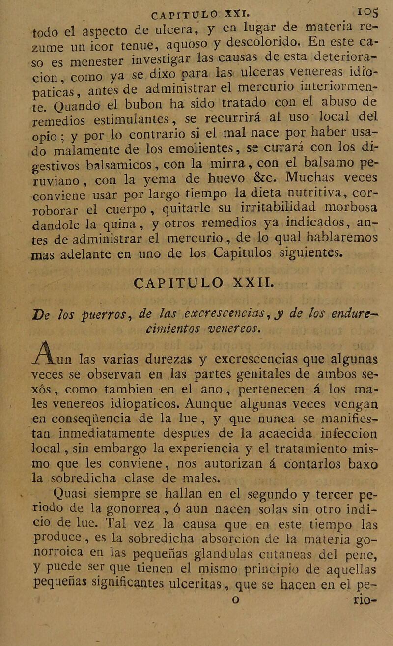 todo el aspecto de ulcera, y en lugar de materia re^ zume un icor tenue, aquoso y descolorido. En este ca- so es menester investigar las causas de esta deteriora- ción como ya se dixo para las ulceras venereas idfo- paticas, antes de administrar el mercurio interiormen- te. Quando el bubón ha sido tratado con el abuso de remedios estimulantes, se recurrirá al uso local del opio; y por lo contrario si el mal nace por haber usa- do malamente de los emolientes, se curará con los di- gestivos balsámicos, con la mirra, con el balsamo pe- ruviano, con la yema de huevo &c. Muchas veces conviene usar por largo tiempo la dieta nutritiva, cor- roborar el cuerpo, quitarle su irritabilidad morbosa dándole la quina, y otros remedios ya indicados, an- tes de administrar el mercurio, de lo qual hablaremos mas adelante en uno de los Capítulos siguientes. CAPITULO XXII. De los puerros^ de las excrescefidas, y de los endure-' cimientos venereos. jA-un las varias durezas y excrescencias que algunas veces se observan en las partes genitales de ambos se- xos , como también en el ano, pertenecen á los ma- les venereos idiopaticos. Aunque algunas veces vengan en conseqüencia de la lúe, y que nunca se manifies- tan inmediatamente después de la acaecida infección local, sin embargo la experiencia y el tratamiento mis- mo que les conviene, nos autorizan á contarlos baxo la sobredicha clase de males. Quasi siempre se hallan en el segundo y tercer pe- riodo de la gonorrea , ó aun nacen solas sin otro indi- cio de lúe. Tal vez la causa que en este tiempo las produce, es la sobredicha absorción de la materia go- norroica en las pequeñas glándulas cutáneas del pene, y puede ser que tienen el mismo principio de aquellas pequeñas significantes ulceritas, que se hacen en el pe- o rio-
