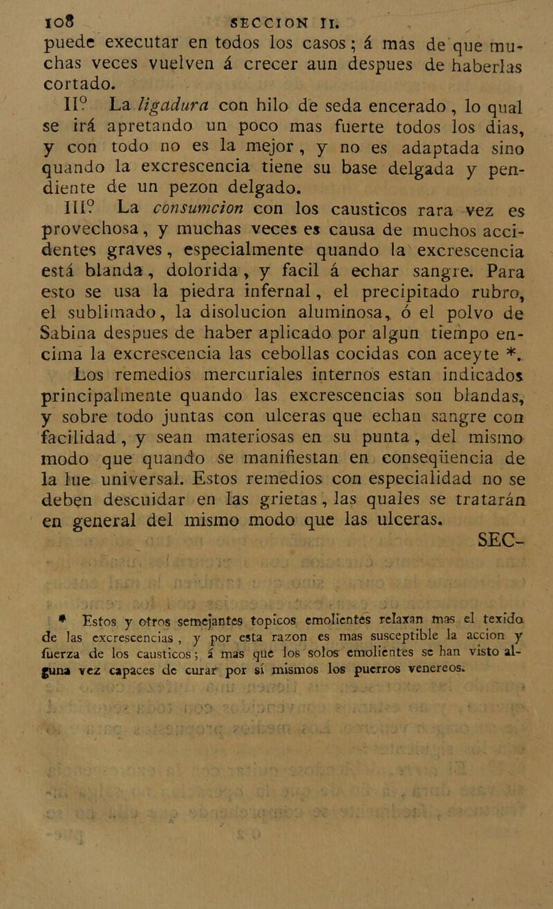 puede execiitar en todos los casos; á mas de que mu- chas veces vuelven á crecer aun después de haberlas cortado. II? La ligadura con hilo de seda encerado , lo qual se irá apretando un poco mas fuerte todos los dias, y con todo no es la mejor, y no es adaptada sino quando la excrescencia tiene su base delgada y pen- diente de un pezón delgado. IIÍ? La consumcion con los cáusticos rara vez es provechosa, y muchas veces es causa de muchos acci- dentes graves, especialmente quando la excrescencia está blanda, dolorida , y fácil á echar sangre. Para esto se usa la piedra infernal, el precipitado rubro, el sublimado, la disolución aluminosa, ó el polvo de Sabina después de haber aplicado por algún tiempo en- cima la excrescencia las cebollas cocidas con aceyte Los remedios mercuriales internos están indicados principalmente quando las excrescencias son blandas, y sobre todo juntas con ulceras que echan sangre con facilidad, y sean materiosas en su punta, del mismo modo que quando se manifiestan en conseqüencia de la lúe universal. Estos remedios con especialidad no se deb^n descuidar en las grietas, las quales se tratarán en general del mismo modo que las ulceras. SEC- • Estos y otros semejantes tópicos emolientes relaxan mas el texido de las excrescencias , y por esta razón es mas susceptible la acción y fuerza de los cáusticos; í mas que los solos emolientes se han visto al- ^na vez capaces de curar por sí mismos los puerros venereos.