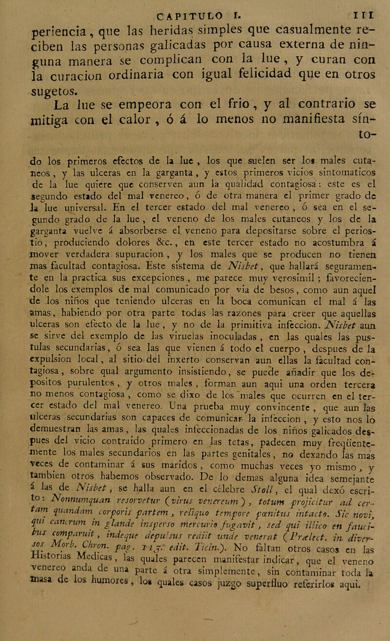 periencia, que las heridas simples que casualmente re- ciben las personas galicadas por causa externa de nin- guna manera se complican con la lúe, y curan con la curación ordinaria con igual felicidad que en otros sugetos. La lue se empeora con el frió, y al contrario se mitiga con el calor , ó á lo menos no manifiesta sín- to- do los primeros efectos de la luc , los que suelen ser los males cutá- neos , y las ulceras en la garganta , y estos primeros vicios sintomáticos de la lue quiere que conserven aun la qiialidad contagiosa; este es el segundo estado del mal venéreo, ó de otra manera el primer grado de la lue universal. En el tercer estado del mal venereo , ó sea en el se- gundo grado de la lue, el veneno de los males cutáneos y los de la garganta vuelve í absorberse el veneno para depositarse sobre el perios- tio , produciendo dolores &c., en este tercer estado no acostumbra á mover verdadera supuración , y los males que se producen no tienen mas facultad contagiosa. Este sistema de Nisbet, que hallará seguramen- te en la practica sus excepciones , me parece muy verosimil ; favorecién- dole los exemplos de mal comunicado por via de besos, como aun aquel de los niños que teniendo ulceras en la boca comunican el mal á las amas, habiendo por otra parte todas las razones para creer que aquellas ulceras son efecto de la lue , y no de la primitiva infección. JSlisbet aun se sirve del cxemplo de las viruelas inoculadas , en las qualcs las pus- tulas secundarias, ó sea las que vienen á todo el cuerpo , después de la expulsión local, al sitio del inxerto conservan aun ellas la facultad con- tagiosa , sobre qual argumento insistiendo, se puede añadir que los de- posites purulentos , y otros males , forman aun aqui una orden tercera no menos contagiosa , como se dixo de los males que ocurren en el ter- cer estado del mal venereo. Una prueba muy convincente , que aun las ulceras secundarias son capaces de comunicar la infección , y esto nos lo demuestran las amas, las qualcs infeccionadas de los niños galicados des- pués dcl vicio contraído primero en las tetas, padecen muy freqücntc- mente los males secundarios en las partes genitales, no dexando las mas veces de contaminar a sus maridos , como muchas veces yo mismo, y también otros habernos observado. De lo demas alguna idea semejante á las de Nisbet, se halla aun en el célebre Stoll, el qual dexó escri- to ; Nonnumquan resorvetur (virus venereiim) , totum frojicitur ad cer- tam quandam^ cor por is partem , reliquo tnnpore pomitus intacto. Sic novi, qui camrum m glande insperso mercurio fugavit, sed qtti illico en fauci- pus comparuit, inde que depul sus rediit unde venerat QPralett. m diver- C/irow. pag, s ij: edit. Ticin.). No faltan otros casos en Jas Historias Medicas, las quales parecen manifestar indicar, que el veneno venereo anda de una parte á otra simplemente, sin contaminar toda Ja masa de los humores, lo* quales casos juzgo superfluo referirlos aqui.