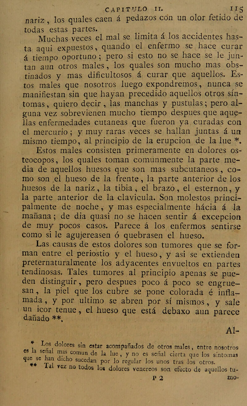 nariz, los quales caen á pedazos con un olor fétido de todas estas partes. Muchas veces el mal se limita a los accidentes has- ta aqui expuestos, quando el enfermo se hace curar á tiempo oportuno; pero si esto no se hace se le jun- tan aun otros males, los quales son mucho mas obs- tinados y mas dificultosos á curar que aquellos. Es- tos males que nosotros luego expondremos, nunca se manifiestan sin que hayan precedido aquellos otros sín- tomas , quiero decir , las manchas y pústulas; pero al- guna vez sobrevienen mucho tiempo después que aque- llas enfermedades cutáneas que fueron ya curadas con el mercurio; y muy raras veces se hallan juntas á un mismo tiempo, al principio de la erupción de la lúe Estos males consisten primeramente en dolores os- teocopos, los quales toman comunmente la parte me- dia de aquellos huesos que son mas subcutáneos, co- mo son el hueso de la frente, la parte anterior de los huesos de la nariz, la tibia, el brazo, el esternón, y la parte anterior de la clavicula. Son molestos princi- palmente de noche, y mas especialmente hácia á la mañana; de dia quasi no se hacen sentir á excepción de muy pocos casos. Parece á los enfermos sentirse como si le agujereasen ó quebrasen el hueso. Las causas de estos dolores son tumores que se for- man entre el periostio y el hueso, y asi se extienden preternaturalmente los adyacentes envueltos en partes tendinosas. Tales tumores al principio apenas se pue- den distinguir, pero después poco á poco se engrue- san , la piel que los cubre se pone colorada é infla- mada , y por ultimo se abren por sí mismos, y sale un icor tenue, el hueso que está debaxo aun parece dañado Al- Los dolores sin estar acompañados de otfos males, entre nosotros es a señal mas común de la lue , y no es señal cierta que los síntomas ' X? sucedan por lo regular los unos tras los otros, lal rez no todos los dolores venéreos son efecto de aquellos tu- p 2 mo-
