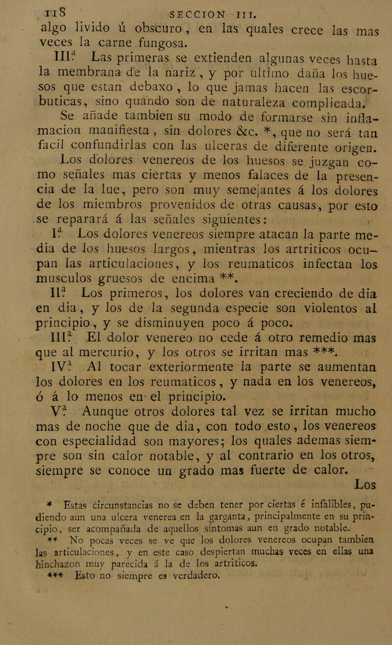 algo lívido ú obscuro, en las quales crece las mas veces la carne fungosa. 111^ Las primeras se extienden algunas veces hasta la membrana de la nariz , y por ultimo daña los hue- sos que están debaxo , lo que jamas hacen las escor- búticas, sino quando son de naturaleza complicada. Se añade también su modo de formarse sin infla- mación manifiesta , sin dolores &c. *, que no será tan fácil confundirlas con las ulceras de diferente origen. Los dolores venereos de los huesos se juzgan co- mo señales mas ciertas y menos falaces de la presen- cia de la lúe, pero son muy semejantes á los dolores de los miembros provenidos de otras causas, por esto se reparará á las señales siguientes: If Los dolores venereos siempre atacan la parte me- dia de los huesos largos, mientras los artríticos ocu- pan las articulaciones, y los reumáticos infectan los músculos gruesos de encima **. II? Los primeros, los dolores van creciendo de día en dia, y los de la segunda especie son violentos al principio, y se disminuyen poco á poco. III? El dolor venereo no cede á otro remedio mas que al mercurio, y los otros se irritan mas ***. IV? Al tocar exteriormente la parte se aumentan los dolores en los reumáticos, y nada en los venereos, ó á lo menos en* el principio. V? Aunque otros dolores tal vez se irritan mucho mas de noche que de dia, con todo esto, los venereos con especialidad son mayores; los quales ademas siem- pre son sin calor notable, y al contrario en los otros, siempre se conoce un grado mas fuerte de calor. Los * Estas circunstancias no se deben tener por ciertas c infalibles, pu- diendo aun una ulcera venerea en la garganta, principalmente en su prin- cipio, ser acompañada de aquellos síntomas aun en grado notable. ** No pocas veces se ve que los dolores venereos ocupan también las articulaciones, y en este caso despiertan muchas veces en ellas una hinchazón muy parecida á la de los artríticos. Esto no siempre es verdadero.