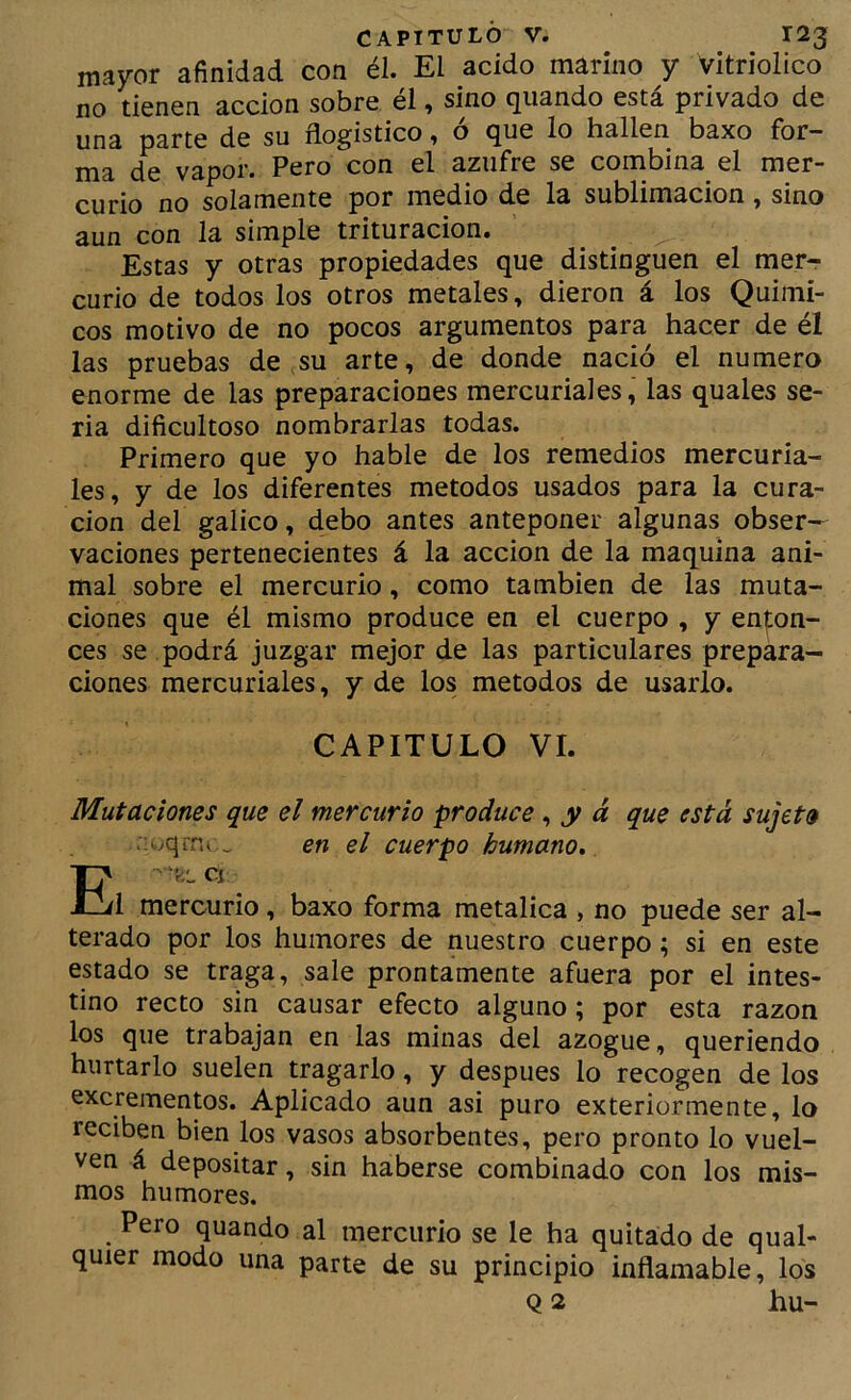 mayor afinidad con él. El acido marino y vitriolico no tienen acción sobre él, sino qiiando está privado de una parte de su flogistico ^ o que lo hallen baxo fbr~ ma de vapor. Pero con el azufre se combina el mer- curio no solamente por medio de la sublimación, sino aun con la simple trituración. Estas y otras propiedades que distinguen el merr curio de todos los otros metales, dieron á los Quími- cos motivo de no pocos argumentos para hacer de él las pruebas de.su arte, de donde nació el numero enorme de las preparaciones mercuriales, las quales se- ria dificultoso nombrarlas todas. Primero que yo hable de los remedios mercuria- les, y de los diferentes métodos usados para la cura- ción del gálico, debo antes anteponer algunas obser- vaciones pertenecientes á la acción de la maquina ani- mal sobre el mercurio, como también de las muta- ciones que él mismo produce en el cuerpo , y en|:on- ces se podrá juzgar mejor de las particulares prepara- ciones mercuriales, y de los métodos de usarlo. CAPITULO VI. Mutaciones que el mercurio produce, y á que está, sujeto -wqrra . en el cuerpo humano, Cí 1 mercurio, baxo forma metálica , no puede ser al- terado por los humores de nuestro cuerpo; si en este estado se traga, sale prontamente afuera por el intes- tino recto sin causar efecto alguno; por esta razón los que trabajan en las minas del azogue, queriendo hurtarlo suelen tragarlo, y después lo recogen de los excrementos. Aplicado aun asi puro exteriormente, lo reciben bien los vasos absorbentes, pero pronto lo vuel- ven á depositar, sin haberse combinado con los mis- mos humores. Pero quando al mercurio se le ha quitado de qual- quier modo una parte de su principio inflamable, los Q 2 hu-