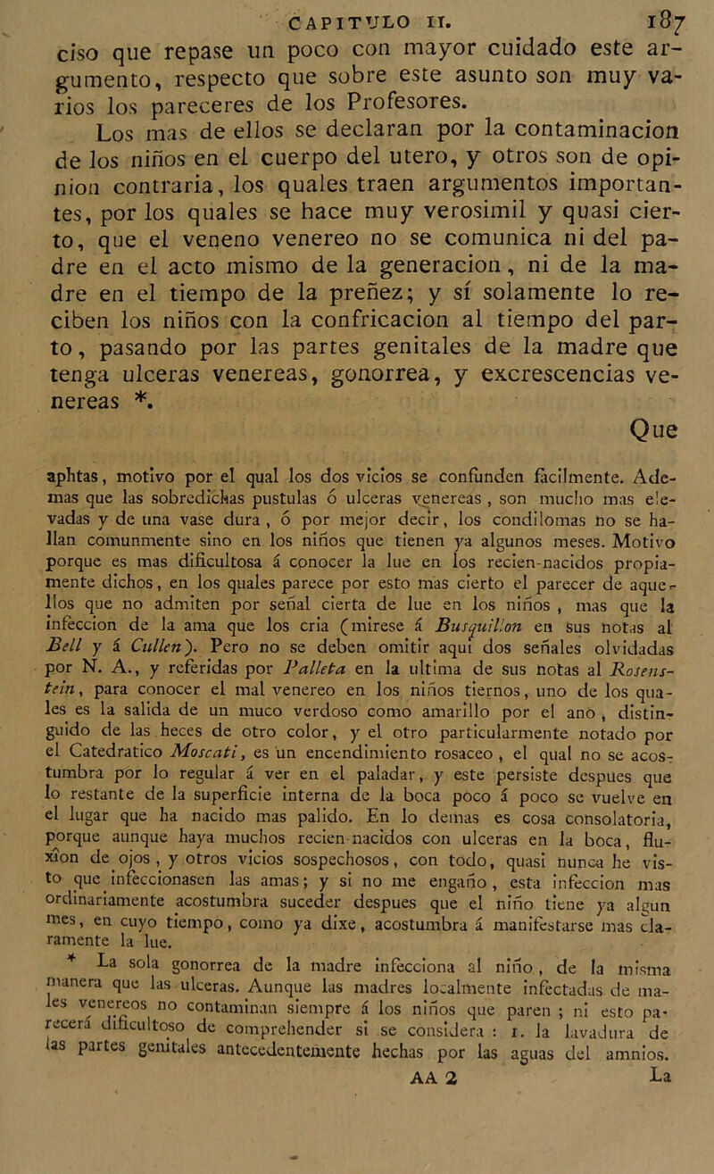 ciso que repase un poco con mayor cuidado este ar- gumento, respecto que sobre este asunto son muy va- rios los pareceres de los Profesores. Los mas de ellos se declaran por la contaminación de los niños en el cuerpo del útero, y otros son de opi- nión contraria, los quales traen argumentos importan- tes, por los quales se hace muy verosímil y quasi cier- to, que el veneno venereo no se comunica ni del pa- dre en el acto mismo de la generación, ni de la ma- dre en el tiempo de la preñez; y sí solamente lo re- ciben los niños con la confricación al tiempo del par- to , pasando por las partes genitales de la madre que tenga ulceras veneieas, gonorrea, y excrescencias ve- néreas *. Que aphtas, motivo por el qual los dos vicios se confunden fácilmente. Ade- mas que las sobredichas pústulas ó ulceras \[enereas , son mucho mas ele- vadas y de una vase dura , ó por mejor decir, los condilomas no se ha- llan comunmente sino en los niños que tienen ya algunos meses. Motivo porque es mas dificultosa á conocer la lúe en los reden-nacidos propia- mente dichos, en los quales parece por esto mas cierto el parecer de aque- llos que no admiten por señal cierta de lúe en los niños , mas que la infección de la ama que los cria (mírese á Bustjuillon en Sus notas al Bell Y á Culkn'). Pero no se deben omitir aquí dos señales olvidadas por N. A., y referidas por Falleta en la ultima de sus notas al Rosens- tein, para conocer el mal venereo en los niños tiernos, uno de los qua- les es la salida de un muco verdoso como amarillo por el ano , distin- guido de las heces de otro color, y el otro particularmente notado por el Catedrático Moscati, es un encendimiento rosaceo , el qual no se acos-: tumbra por lo regular á ver en el paladar, y este persiste después que lo restante de la superficie interna de la boca poco i poco se vuelve en el lugar que ha nacido mas pálido. En lo demas es cosa consolatoria, porque aunque haya muchos recien-nacidos con ulceras en la boca, flu- xión de ojos, y otros vicios sospechosos, con todo, quasi nunca he vis- to que infeccionasen las amas; y si no me engaño, esta infección mas ordinariamente acostumbra suceder después que el niño tiene ya al^un mes, en cuyo tiempo, como ya dixe, acostumbra á manifestarse mas cla- ramente la lúe. * La sola gonorrea de la madre infecciona al niño , de la misma manera que las ulceras. Aunque las madres localmente infectadas de ma- les venéreos no contaminan siempre á los niños que paren ; ni esto pa- recerá dificúltelo de comprehender si se considera : r. la lavadura de las partes genitales antecedentemente hechas por las aguas del amnios. AA 2 La