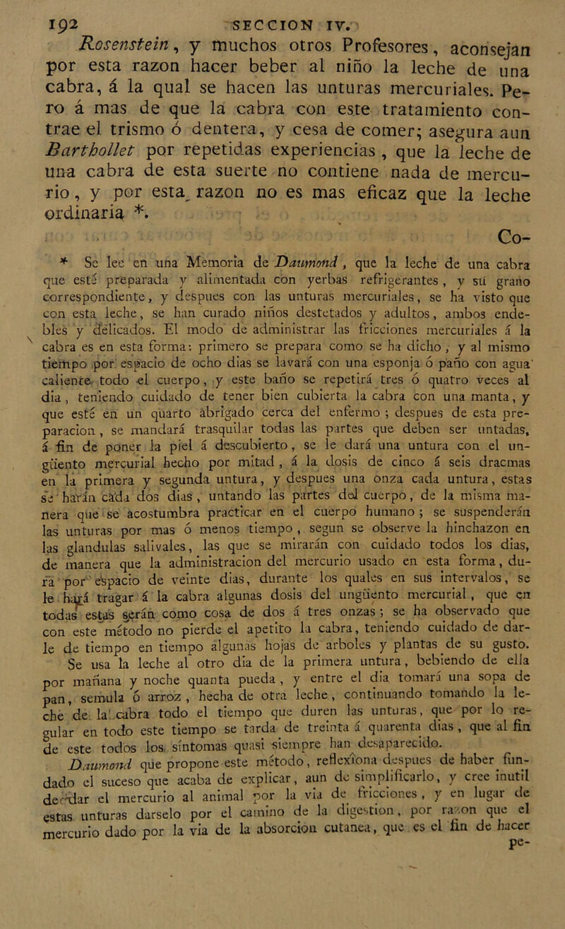 Rosenstein, y muchos otros Profesores, aconsejan por esta razón hacer beber al niño la leche de una cabra, á la qual se hacen las unturas mercuriales. Pe- ro á mas de que la cabra con este tratamiento con- trae el trismo ó dentera, y cesa de comer; asegura aun Barthollet por repetidas experiencias , que la leche de una cabra de esta suerte no contiene nada de mercu- rio , y por esta, razón no es mas eficaz que la leche ordinaria *. Co- * Se lee en una Memoria áü Danmond, que la leche de una cabra que esté preparada y alimentada con yerbas refrigerantes, y sii grano correspondiente, y después con las unturas mercuriales, se ha visto que con esta leche, se han curado niños destetados y adultos, ambos ende- bles y delicados. El modo de administrar las fricciones mercuriales á la cabra es en esta forma: primero se prepara como se ha dicho , y al mismo tiempo por. espacio de ocho dias se lavará con una esponja ó paño con agua' caliente, todo el cuerpo, y este baño se repetirá tres ó quatro veces al dia , teniendo cuidado de tener bien cubierta la cabra con una manta, y que esté en un quarto ábrigado cerca del enfermo ; después de esta pre- paración , se mandará trasquilar todas las partes que deben ser untadas, á fin de poner la piel á descubierto, se le dará una untura con el un- güento mercurial hecho por mitad , á la dosis de cinco á seis dracmas en la primera y segunda untura, y después una onza cada untura, estas se ■ harán ckÜa dos dias , untando las partes del cuerpo, de la misma ma- nera que se acostumbra practicar en el cuerpo humano ; se suspenderán las unturas por mas ó menos tiempo , según se observe la hinchazón en las glándulas salivales, las que se mirarán con cuidado todos los dias, de manera que la administración del mercurio usado en esta forma, du- ra por espacio de veinte dias, durante los quales en sus intervalos, se le hatá tragar á la cabra algunas dosis del ungüento mercurial , que en todas estas §,iírán como cosa de dos á tres onzas ; se ha observado que con este^método no pierde el apetito la cabra, teniendo cuidado de dar- le de tiempo en tiempo algunas hojas de arboles y plantas de su gusto. Se usa la leche al otro dia de la primera untura, bebiendo de ella por mañana y noche quanta pueda , y entre el dia tomará una sopa de pan, semula 6 arroz, hecha de otra leche, continuando tomando la le- che de. la', cabra todo el tiempo que duren las unturas, que por lo re- gular en todo este tiempo se tarda de treinta á quarenta dias, que al fin de este todos los. síntomas quasi siempre han desaparecido. Dcmmond que propone este método, retlexíona después de haber fun- dado el suceso que acaba de explicar, aun de simplificarlo, y cree inútil deddar el mercurio al animal por la via de triccior.es , y en lugai de estas unturas dárselo por el camino de la digestión, por ra^.on que el mercurio dado por la via de la absorción cutánea, que es el fin de iiaccr