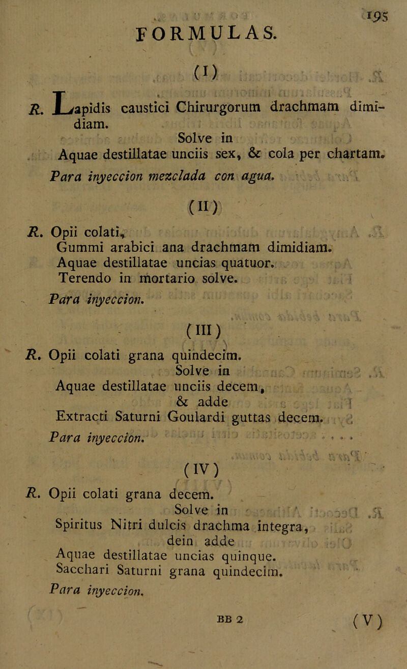 m FORMULAS. R. Lapidis caustici Chirurgorutn drachmam dimi- diam. Solve in Aquae destillatae unciis sex, & cola per chartam. Para inyección mezclada con agua, ■ (II) R, Opii colatU Gummi arabici ana drachmam dimidiam. Aquae destillatae uncias quatuor. Terendo in mortario solve. Para inyección. (III) ■ ■ . R, Opii colati grana quindecim. Solve in ■ ,, Aquae destillatae unciis decem, & adde i Extraed Saturni Goulardi guttas decem. ;; Para inyección, ^ (IV) ■ • R, Opii colati grana decem. Solve in ' ^ . i Spiritus Nitri dulcis drachma integra, dein adde Aquae destillatae uncias quinqué. Sacchari Saturni grana quindecim. Para inyección.