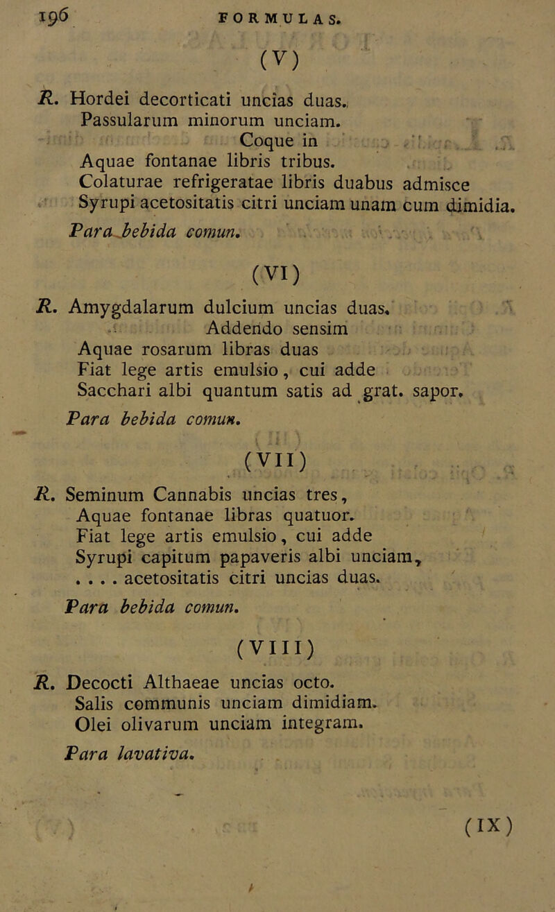 (V) R. Hordei decorticati uncías duas.. Passularum minorum unciam. Coque in ' . j \ r Aquae fontanae libris tribus. Colaturae refrigeratae libris duabus admisce Syrupi acetositatis citri unciam unam cum dimidia. Varajbebida eomm. ' . '■» (VI) R. Amygdalarum dulcium uncias diias»' •í Addendo sensim ■ Aquae rosarum libras duas Fiat lege artis emulsio, cui adde - Sacchari albi quantum satis ad grat. sapor. Para bebida común, (VII) R, Seminum Cannabis uncias tres, Aquae fontanae libras quatuor. Fiat lege artis emulsio, cui adde Syrupi capitum papaveris albi unciam, .... acetositatis citri uncias duas. Para bebida común, (VIII) R, Decocti Althaeae uncias octo. Salis communis unciam dimidiam. Olei olivarum unciam integram. Para lavativa. A