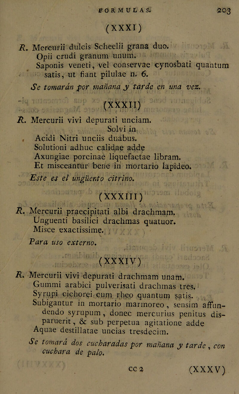 (XXXI) R, Merciirli dulcís Scheelii grana dúo. Opii crudi granum unum. Saponis veneti, vel conservae cynosbati quantum satis, ut fiant pilulae n. 6. Se tomarán por mañana y tarde en una vez. y, (XXXII) R. Mercurii viví depurati unciam. Solví in , Acidi Nitri unciis diiabus. Solutioni adhuc calidae adde Axungiae porcinaé liquefactae libram. Et misceántur bene in mortario lapídeo. Este es el ungüento citrino, (XXXIII) R, Mercurii praecipitati albi drachmam. Unguenti basilici drachmas quatuor. Misce exactissime. . Para uso externo, (XXXIV) R. Mercurii viví depurati drachmam unam. Gumnii arabici pulverisati drachmas tres. Syrypi cichoreircum rhep quantum satis. Subigantur in mortario marmóreo, sensim affnn- dendo syrupum, doñee raercurius penitus dis- paruerit, & sub perpetua agitatione adde Aquae destillatae uncías tresdecim. Se tomará dos cucharadas por mañana y tarde, con cuchara de palo.