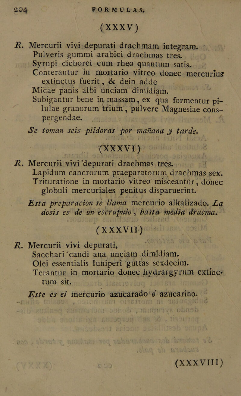 (XXXV) R. Mercurii viví depurati drachmam integrara. Pulveris gummi arabici drachmas tres. Syrupi cichorei cum rheo quantum satis. Conterantur in mortario vitreo doñee mercurlus extinctus fuerit, & dein adde Micae pañis albi unciam dimidiam. Subigantur bene in roassam, ex qua formentur pi- lulae granorum trium, pulvere Magnesiae cons- pergendae. Se toman seis pildoras por mañana y tarde* (XXXVI) R* Mercurii vivi ’depurati drachmas tres. Lapidum cancrorum praeparatorum drachmas sex. Trituratione in mortario vitreo misceantur, doñee globuli mercuriales penitus disparuerint. Esta preparación se llama mercurio alkalizado. La dosis es- de un escrúpulo, hasta media dracma* (XXXVII) R, Mercurii vivi depurati, Sacchari 'candi ana unciam dimidiam, Olei essentialis luniperi guttas sexdecim. Terantur in mortario doñee hydrargyrum extínc* tum sit. Este es el mercurio azucarado 6 azucarino.