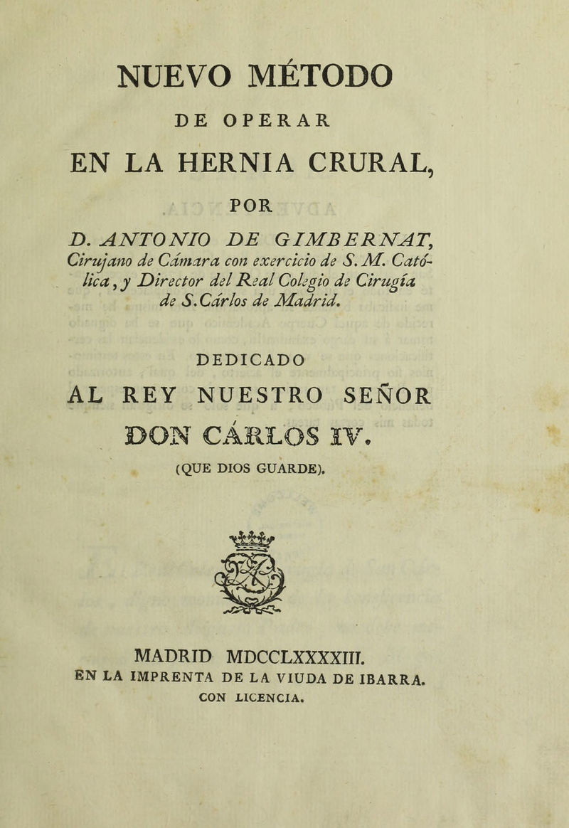 NUEVO MÉTODO DE OPERAR EN LA HERNIA CRURAL, | POR D. ANTONIO DE GIMBERNAT, Cirujano de Cámara con exercicio de S. M. Cató- lica, y Director del Real Colegio de Cirugía de S.Cárlos de Madrid. DEDICADO AL REY NUESTRO SEÑOR DON CÁRLOS 1V. (QUE DIOS GUARDE), EAS ES MADRID MDCCLXXXXIII. EN LA IMPRENTA DE LA VIUDA DE IBARRA. CON LICENCIA.