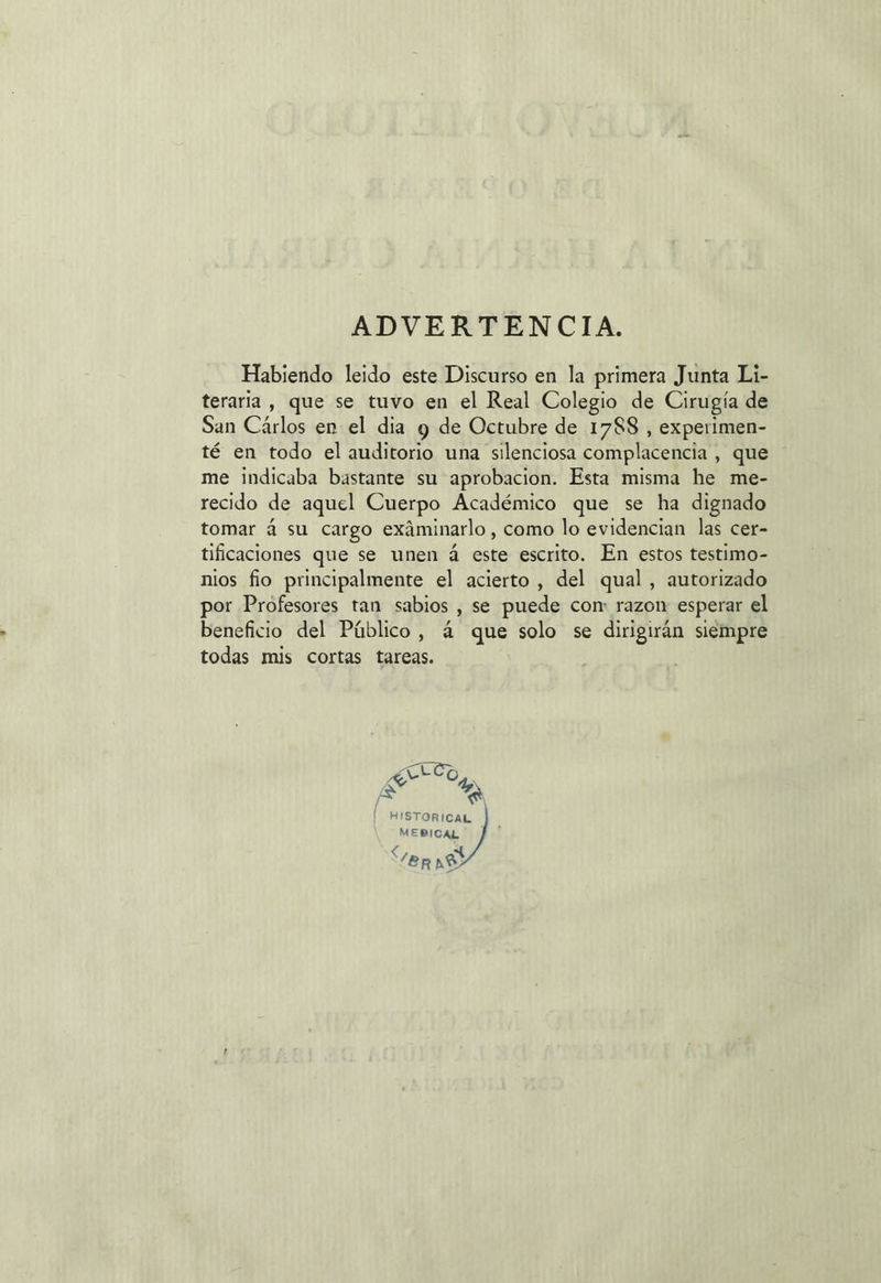 Habiendo leido este Discurso en la primera Junta Li- teraria , que se tuvo en el Real Colegio de Cirugía de San Cárlos en el dia y de Octubre de 1788 , experimen- té en todo el auditorio una silenciosa complacencia , que me indicaba bastante su aprobacion. Esta misma he me- recido de aquel Cuerpo Académico que se ha dignado tomar á su cargo exáminarlo, como lo evidencian las cer- tificaciones que se unen á este escrito. En estos testimo- nios fio principalmente el acierto, del qual, autorizado por Profesores tan sabios , se puede con: razon esperar el beneficio del Público, 4 que solo se dirigirán siempre todas mis cortas tareas. S HISTORICAL. MEBICAL . L TRAS ALCO SS