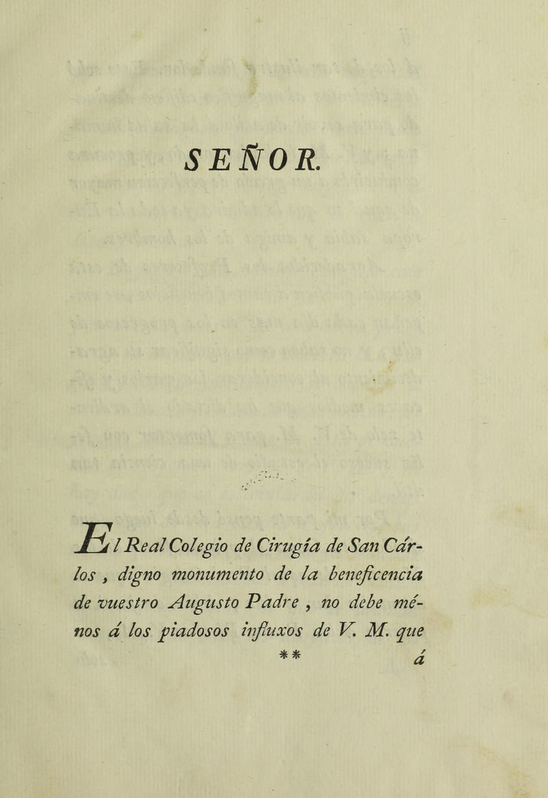 SEÑOR. E 1 Real Colegio de Cirugía de San Cár- los , digno monumento de la beneficencia de vuestro Augusto Padre , no debe mé- nos á los piadosos influxos de V. M. que **k da