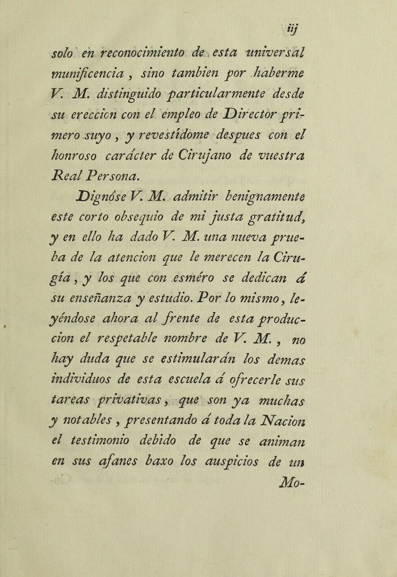 ty solo” en reconocimiento de. esta universal munificencia , sino tambien por .haberme V. M. distinguido particularmente desde su ereccion con el empleo de Director pri- mero.suyo , y revestidome despues con el honroso carácter de Cirujano de vuestra Real Persona. Dignóse V. M. admitir benignamente este corto obsequio de mi justa gratitud, yen ello ha dado V. M. una nueva prue- ba de la atencion que le merecen la Ciru- gía, y los que con esméro se dedican á su enseñanza y estudio. Por lo mismo, le- yéndose ahora al frente de esta produc- cion el respetable nombre de V. M., no hay duda que se estimularán los demas individuos de esta escuela á ofrecerle sus tareas privativas, que son ya muchas y notables , presentando á toda la Nacion el testimonto debido de que se animan en sus afanes baxo los auspicios de un Mo-