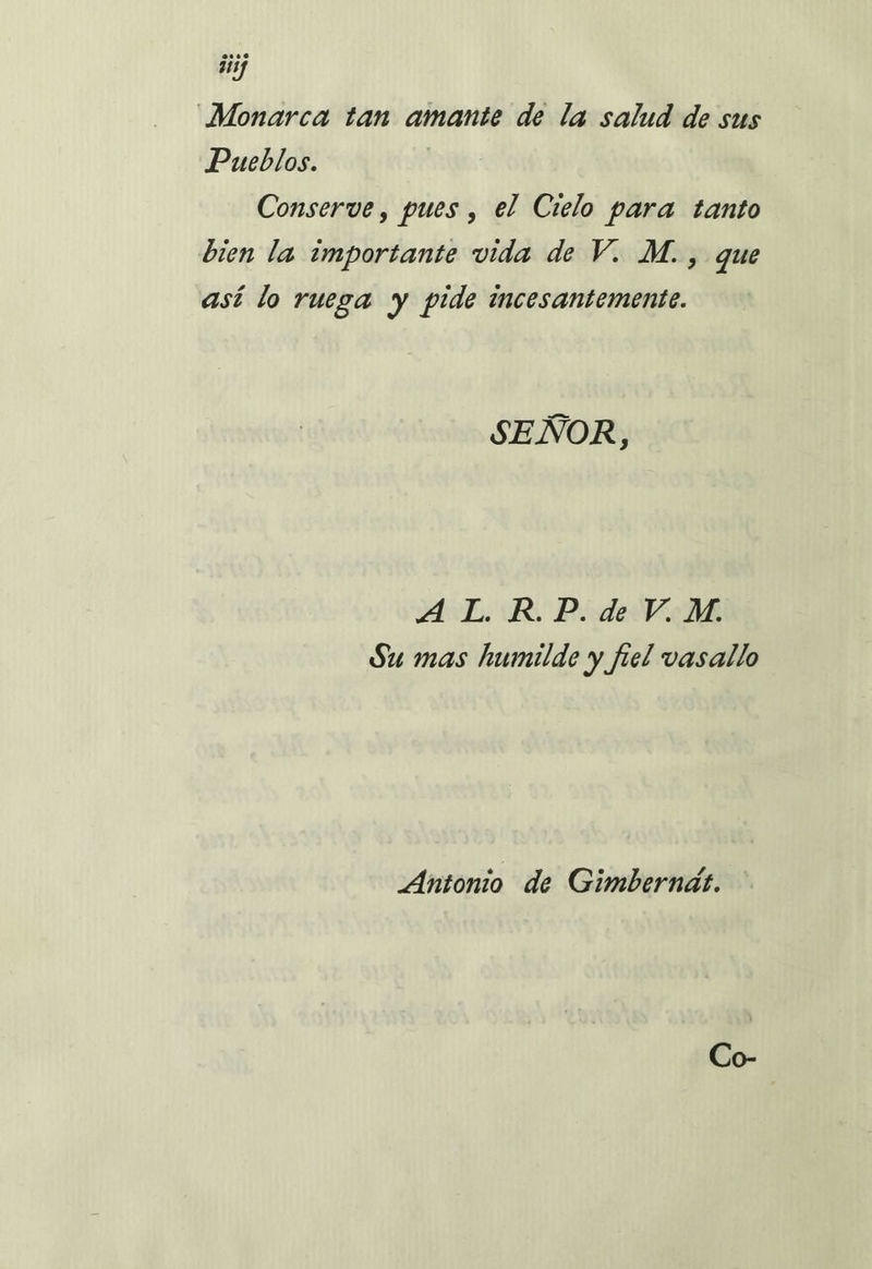 Monarca tan amante de la salud de sus Pueblos. Conserve, pues , el Cielo para tanto bien la importante vida de V. M., que así lo ruega y pide incesantemente. SEÑOR, A L. R.P. de V. M. Su mas humilde y fiel vasallo Antonio de Gimbernat.