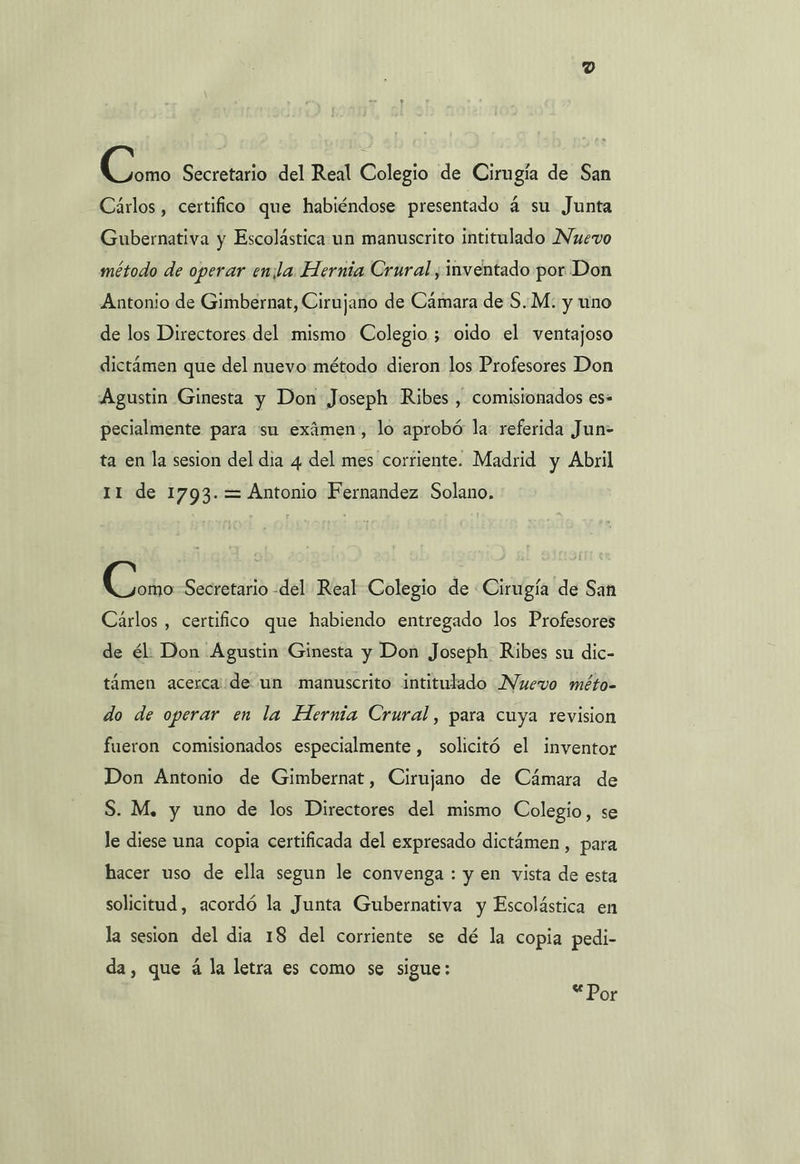 Qin Secretario del Real Colegio de Cirugía de San Cárlos , certifico que habiéndose presentado á su Junta Gubernativa y Escolástica un manuscrito intitulado Nuevo método de operar enla Hernia Crural , inventado por Don Antonio de Gimbernat, Cirujano de Cámara de S..M: y uno de los Directores del mismo Colegio; oido el ventajoso dictámen que del nuevo: método dieron los Profesores Don Agustin Ginesta y Don Joseph Ribes , comisionados es- pecialmente para “sn exámen, lo aprobó la: referida Jun- ta en la sesion del dia 4 del mes corriente. Madrid y Abril 11 de 1793.= Antonio Fernandez Solano. o Secretario -del Real Colegio de Cirugía de San Carlos , certifico que habiendo entregado los Profesores de él: Don Agustin Ginesta y Don Joseph Ribes su dic- támen acerca de un manuscrito intitulado Nuevo méto- do de operar en la Hernia Crural, para cuya revision fueron comisionados especialmente , solicitó el inventor Don Antonio de Gimbernat, Cirujano de Cámara de S. M. y uno de los Directores del mismo Colegio, se le diese una copia certificada del expresado dictámen , para hacer uso de ella segun le convenga : y en vista de esta solicitud, acordó la Junta Gubernativa y Escolástica en la sesion del dia 18 del corriente se dé la copia pedi- da, que á la letra es como se sigue: OE