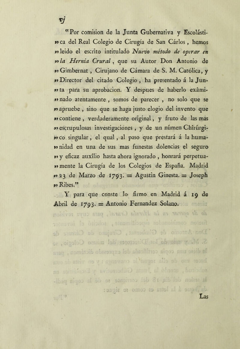 “ Por comision de la Junta Gubernativa y Escolásti- » ca del Real Colegio de Cirugía de San Cárlos , hemos »»leido el escrito intitulado Nuevo método de operar en »la Hernia Crural, que su Autor Don Antonio de &gt;» Gimbernat , Cirujano de Cámara de S. M. Católica, y »» Director del citado Colegio, ha presentado á la Jun- »ta para su aprobacion. Y despues de haberlo exámi- »» nado atentamente , somos de parecer , no solo que se a»apruebe , sino que se haga justo elogio del invento que »» contiene , verdaderamente original, y fruto de las mas »» escrupulosas investigaciones , y de un númen Chirúrgi- »co singular, el qual ,-al paso que prestará 4 la huma- » nidad en una de sus mas funestas dolencias el seguro »» y eficaz auxilio hasta ahora ignorado , honrará perpetua- »» mente la Cirugía de los Colegios de España. Madrid »»23 de Marzo de 1793. = Agustin Ginesta. = Joseph »» Ribes.” Y para que conste lo firmo en Madrid á 19 de Abril de 1793. = Antonio Fernandez Solano. Dos